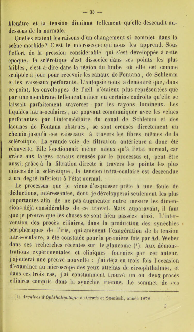 bleuâtre et la tension diminua tellement qu’elle descendit au- dessous de la normale. Quelles étaient les raisons d’un changement si complet dans la scène morbide? C’est le microscope qui nous les apprend. Sous l’effort de la pression considérable qui s’est développée à celte I époque, la sclérotique s’est dissociée dans ses points les plus faibles, c’est-à-dire dans la région du limbe où elle est comme sculptée à jour pour recevoir les canaux deFontana , de Schlemm el les vaisseaux perforants. L’autopsie nous a démontré que, dans ce point, les enveloppes de l’œil n’étaient plus représentées que par une membrane tellement mince en certains endroits qu’elle se laissait parfaitement traverser par les rayons lumineux. Les [ liquides inlra-oculaires , ne pouvant communiquer avec les veines perforantes par l’intermédiaire du canal de Schlemm et des lacunes de Fonlana obstrués, se sont creusés directement un • chemin jusqu’à ces vai.sseaux à travers les fibres mêmes de la sclérotique. La grande voie de filtration antérieure a donc été réouverte. Elle fonctionnait même mieux (|u’à l’état normal, car grâce aux larges canaux creusés par le processus et, peut-être aussi, grâce à la lillration directe à travers les points les plus minces de la sclérotique, la tension intra-oculaire est descendue à un degré inférieur à l'état normal. Le processus que je viens d’esquisser prêle à une foule de I déductions, intéressantes, dont je développerai seulement les plus I importantes alin de ne pas augmenter outre mesure les dimen- sions déjà considérables de ce travail. Mais auparavant, il faut que je prouve que les choses se sont bien passées ainsi. L’inter- vention des procès ciliaires, dans la production des synéchies • I périphériques de l’iris, qui amènent l’exagération de la tension i intra-oculaire, a été constatée pour la première fois par Ad. Weber I dans ses recherches récentes sur le glaucome (Q. Aux démons- ■ iralious expérimentales et cliniques fournies par cet auteur, j ajouterai une preuve nouvelle : j’ai déjà eu trois fois l’occasion d examiner au microscope des yeux atteints de cir.‘^ophlhalniie, et dans ces trois cas, j’ai conslammeul trouvé un ou deux procès ciliaires compris dans la synéchie irienne. Le sommet de ces (l) Archives d’Ophthalmologie de Græfe et Sœmisch, année 1878 3