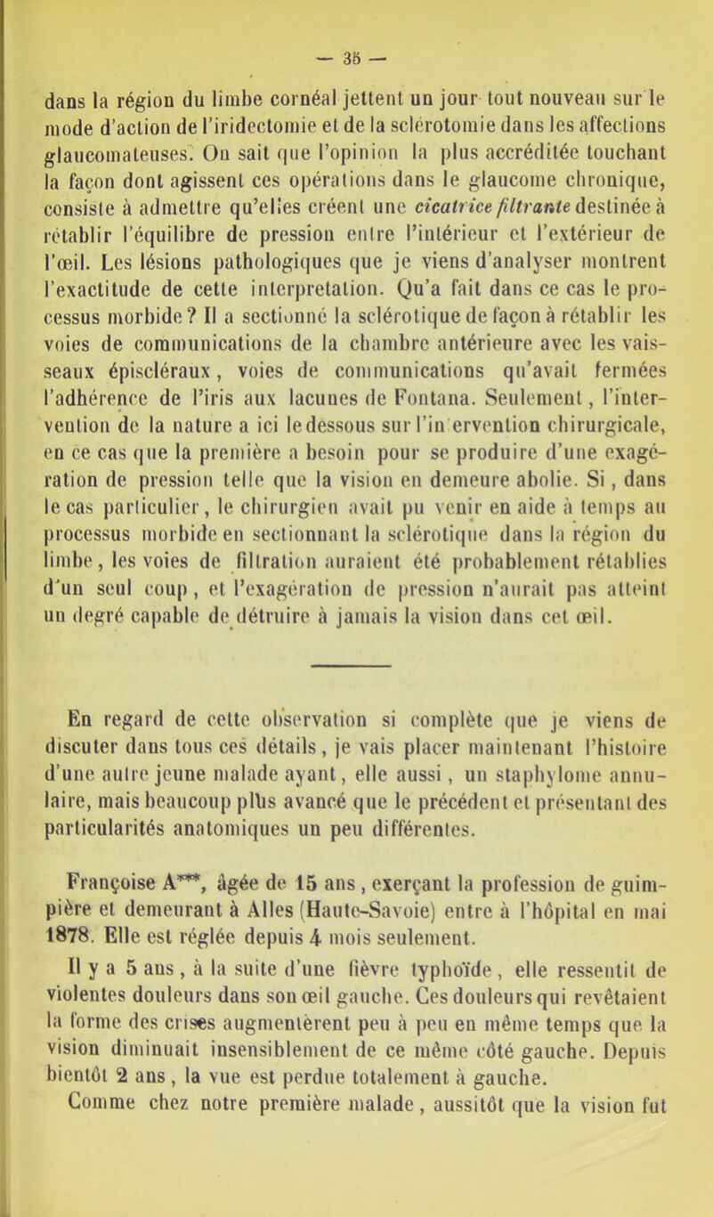 dans la région du limbe cornéal jettent un jour tout nouveau sur le mode d’action de l’iridectomie et de la sclérotomie dans les affections glaiicomateiises On sait que l’opinion la plus accréditée touchant la façon dont agissent ces opérations dans le glaucome chronique, consiste à admettre qu’elies créent une cicatrice filtrante h. rétablir l’équilibre de pression entre l’intérieur et l’extérieur de l’oeil. Les lésions pathologiques que je viens d’analyser montrent l’exactitude de cette interprétation. Qu’a fait dans ce cas le pro- cessus morbide? Il a sectionné la sclérotique de façon à rétablir les voies de communications de la chambre antérieure avec les vais- seaux épiscléraux, voies de communications qu’avait fermées l’adhérence de l’iris aux lacunes de Fontana. Seulement, l’inter- vention de la nature a ici le dessous sur l’in ervenlion chirurgicale, en ce cas que la première a besoin pour se produire d’une exagé- ration de pression telle que la vision en demeure abolie. Si, dans le cas parliculier, le chirurgien avait pu venir en aide à temps au processus morbide en .sectionnant la sclérotique dans la région du limbe, les voies de filtration auraient été probablement rétablies d'un seul coup, et l’exagération de pression n’aurait pas atteint un degré capable de détruire à jamais la vision dans cet œil. En regard de cette observation si complète (|ue je viens de discuter dans tous ces détails, je vais placer maintenant l’histoire d’une autre jeune malade ayant, elle aussi, un stapbylome annu- laire, mais beaucoup pllis avancé que le précédent et présentant des particularités anatomiques un peu différentes. Françoise A””*, âgée do 15 ans , exerçant la profession de guim- pière et demeurant à Ailes (HautivSavoie) entre à l’hôpital en mai 1878. Elle est réglée depuis 4 mois seulement. Il y a 5 ans , à la suite d’une fièvre typhoïde , elle ressentit de violentes douleurs dans son œil gauche. Ces douleurs qui revêtaient la forme des crises augmentèrent peu à peu eu même temps que la vision diminuait insensiblement de ce même côté gauche. Depuis bientôt 2 ans , la vue est perdue totalement à gauche. Comme chez notre première malade , aussitôt que la vision fut