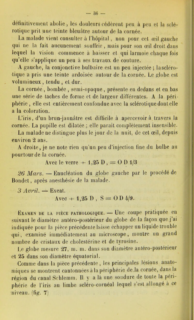 déHniliveinent abolie, les douleurscédèreiil peu à peu et la sclé- rotique prit une teinte bleuâtre autour de la cornée. La malade vient consulter à l’hôpital, non pour cet œil gauche qui ne la lait aucunement souflrir, mais pour son œil droit dans lequel la vision commence à baisser et qui larmoie chaque fois qu’elle s’applique un peu à ses travaux de couture. A gauche, la conjonctive bulbaire est un peu injectée; lascléro- tique a pris une teinte ardoisée autour de la cornée. Le globe est volumineux , tendu , et dur. La cornée, bombée , semi-opaque, présente en dedans et en bas une série de taches de forme et de largeur différentes. A la péri- phérie , elle est entièrement confondue avec la sclérotique dont elle a la coloration. L’iris, d’un brun-jaunâtre est difficile à apercevoir à travers la cornée. La pupille est dilatée ; elle parait complètement insensible. La malade ne distingue plus le jour de la nuit, de cet œil, depuis environ 2 ans. A droite, je ne note rien qu’un peu d’injecliou fine du bulbe au pourtour de la cornée. Avec le verre -t- 1,25 D , = O D 1/3 26 Mars. — Enucléation du globe gauche par le procédé de Dondet, après anesthésie de la malade. i 3 Avril. — Exeat. Avec H- 1,25 D , S = O D 4/9. ) Examen de la pièce pathologique. — Une coupe pratiquée eu | suivant le diamètre antéro-postérieur du globe de la façon que j’ai ' indiquée pour la i.uèce précédente laisse échapper un liquide trouble. ^ qui, examiné immédiatement au microscope, montre un grand ] nombre de cristaux de cholestérine et de tyrosine. Le globe mesure 27, m. m. dans son diamètre antéro-postérieur et 25 dans son diamètre équatorial. Comme dans la pièce précédente , les principales lésions anato- miques se montrent cantonnées à la périphérie de.la cornée, dans la région du canal Schlemm. Il y a là une soudure de toute la péri- phérie de l’iris au limbe scléro-cornéal lequel s’est allongé à ce