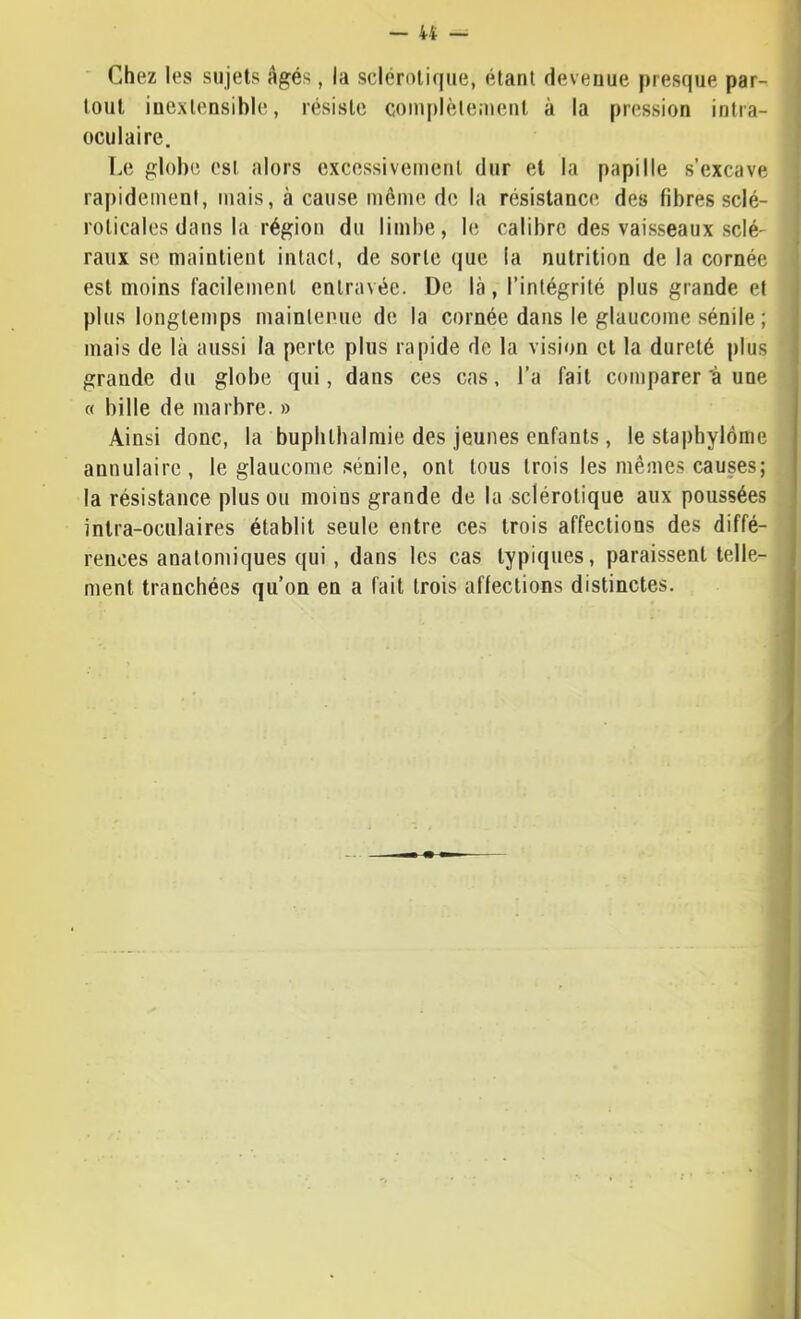 Chez les sujets âgés, la sclérotique, étant devenue presque par- tout inextensible, résiste complètement à la pression intra- oculaire. Le globe est alors excessivement dur et la papille s’excave ra|)idement, mais, à cause même de la résistance des fibres selé- roticales dans la région du limbe, le calibre des vaisseaux scié' raux se maintient intact, de sorte que la nutrition de la cornée est moins facilement entravée. De là, l’intégrité plus grande et plus longtemps maintenue de la cornée dans le glaucome sénile ; mais de là aussi la perte plus rapide de la vision et la dureté plus grande du globe qui, dans ces cas, l’a fait comparer t une « bille de marbre. » Ainsi donc, la bupbthalmie des jeunes enfants, le staphylôme annulaire, le glaucome sénile, ont tous trois les mêmes causes; la résistance plus ou moins grande de la sclérotique aux poussées intra-oculaires établit seule entre ces trois affections des diffé- rences anatomiques qui, dans les cas typiques, paraissent telle- ment tranchées qu’on en a fait trois affections distinctes.