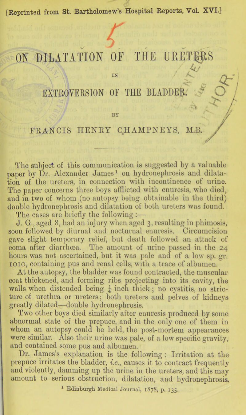 [Reprinted from St. Bartholomew’s Hospital Reports, Vol. XVI.] . r ON DILATATION OF THE URET^S IK • EXTROVERSION OF THE BLADDER. / O BY FRANCIS HENRY C.HAMPNEYS, M.B. The suliject of this coiumimication is suggested by a valuable paper by l)r. Alexander James ^ ou hydronephrosis and dilata- tion of the ureters, in connection with incontinence of urine. The pa})er concerns three boys afflicted with enuresis, who died, and in two of whom (no autopsy being obtainable in the third) double hydronephrosis and dilatation of both ureters was found. The cases are briefly the following:— J. G., aged 8, had an injury when aged 3, resulting in phimosis, soon followed by diurnal and nocturnal enuresis. Circumcision gave slight temporary relief, but death followed an attack of coma after diarrhoea. The amount of urine ])assed in the 24 hours was not ascertained, but it was pale and of a low sp. gr. 1010, containing pus and renal cells, with a trace of albumen. At the autopsy, the bladder was found contracted, the muscular coat thickened, and forming ribs projecting into its cavity, the walls when distended being ^ inch thick; no cystitis, no stric- ture of urethra or ureters; both ureters and pelves of kidneys greatly dilated—double hydronephrosis. Two other boys died similarly after enuresis produced by some abnormal state of the prepuce, and in the only one of them in whom an autopsy could be held, the post-mortem appearances were similar. Also their urine was pale, of a low specific gravity, and contained some pus and albumen. Dr. James’s explanation is the following: Irritation at the ])repuce irritates the bladder, f.e., causes it to contract frequently and violently, damming up the urine in the ureters, and this may amount to serious obstruction, dilatation, and hydronephrosis. ^ Edinburgh Medical Journal, 1878, p. 135.