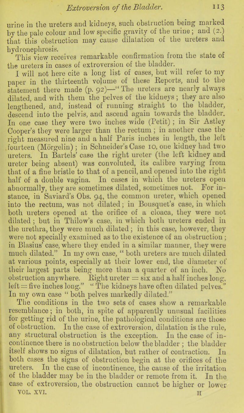 urine in the ureters and kidneys, such obstruction being marked by the pale colour and low specific gravity of the urine ; and (2.) that this obstruction may cause dilatation of the ureteis and hydronephrosis. This view receives remarkable confirmation from the state of the ureters in cases of extroversion of the bladder. 1 will not here cite a long list of cases, but will refer to my paper in the thirteenth volume of these Keports, and to the statement there made (p. 92)—“ The ureteis are nearly always dilated, and with them the pelves of the kidneys ; they are also lengthened, and, instead of running straight to the bladder, descend into the pelvis, and ascend again towards the bladder. In one case they were two inches wide (Petit) ; in Sir Astley Cooper’s they were larger than the rectum ; in another case the right measured nine and a half Paris inches in length, the left fourteen (Morgeliu) ; in Schneider’s Case 10, one kidney had two ureters. In Bartels’ case the right ureter (the left kidney and ureter being absent) was convoluted, its calibre varying from that of a fine bristle to that of a pencil, and opened iuto the right half of a double vagina. In cases in which the ureters open abnormally, they are sometimes dilated, sometimes not. For iu- stauce, in Saviard’s Obs. 94, the common ureter, which opened iuto the rectum, was not dilated; in Bousquet’s case, in which both ureters opened at the orifice of a cloaca, they \vere not dilated ; but in Thilow’s case, in which both ureters ended in the urethra, they were much dilated ; in this case, however, they were not specially examined as to the existence of an obstruction ; in Blasius’ case, where they ended in a similar manner, they were much dilated.” In my own case, “ both ureters are much dilated at various points, especially at their lower end, the diameter of their largest parts being more than a quarter of an inch. No obstruction anywhere. Bight ureter =: six and a half inches long, left = five inches long.” “ The kidneys have often dilated pelves.” In my own case “ both pelves markedly dilated.” The conditions in the twm sets of cases show a remarkable resemblance; in both, in spite of apparently unusual facilities for getting rid of the urine, the pathological conditions are those of obstruction. In the case of extroversion, dilatation is the rule, any structural obstruction is the exception. In the case of in- I continence there is no obstruction below the bladder ; the bladder ; itself shows no signs of dilatation, but rather of contraction. In ► both cases the signs of obstruction begin at the orifices of the 1 ureters. In the case of incontinence, the cause of the irritation i of the bladder may be in the bladder or remote from it. In the (: case of extroversiou, the obstruction cannot be higher or low^er VOL. XVI. H