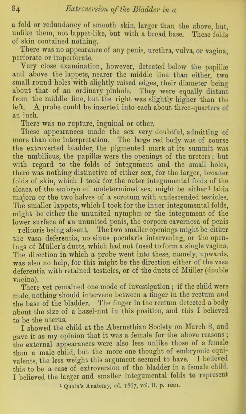 a fold or redundancy of smooth skin, larger than the above, but, unlike them, not lappet-like, but with a broad base. These’folds of skin contained nothin<r. There was no appearance of any penis, urethra, vulva, or vagina, perforate or imperforate. Very close examination, however, detected below the papillae and above the lappets, nearer the middle line than either, two small round holes with slightly raised edges, their diameter being about that of an ordinary pinhole. They were equally distant from the middle line, but the right was slightly higher than the left. A probe could be inserted into each about three-quarters of an inch. There was no rupture, inguinal or other. These appearances made the sex very doubtful, admitting of more than one interpretation. The large red body was of course the extroverted bladder, the pigmented mark at its summit was the umbilicus, the papillae were the openings of the ureters; but ■with regard to the folds of integument and the small holes, there was nothing distinctive of either sex, for the larger, broader folds of skin, which I took for the outer in tegumental folds of the cloaca of the embryo of undetermined sex, might be either i labia majora or the two halves of a scrotum with undescended testicles. The smaller lappets, which I took for the inner integumental folds, might be either the ununited nymphae or the integument of the lower surface of an ununited penis, the corpora cavernosa of penis r clitoris being absent. The two smaller openings might be eith'er the vasa deferentia, no sinus pocularis intervening, or the open- ings of Muller’s ducts, which had not fused to form a single vagina. The direction in which a probe went into these, namely, upwards, was also no help, for this might be the direction either of the vasa deferentia with retained testicles, or of the ducts of Muller (double vagina). There yet remained one mode of investigation; if the child were male, nothing should intervene between a finger in the rectum and the base of the bladder. The finger in the rectum detected a body about the size of a hazel-nut in this position, and this I believed to be the uterus. I showed the child at the Abernethian Society on March 8, and gave it as my opinion that it was a female for the above reasons ; the external appearances were also less unlike those of a female than a male child, but the more one thought of embryonic equi- valents, the less weight this argument seemed to have. I believed this to be a case of extroversion of the bladder in a female child. I believed the larger and smaller integumental folds to represent J Quain’s Anatomy, cd. 1867, vol. ii. p. 1001.