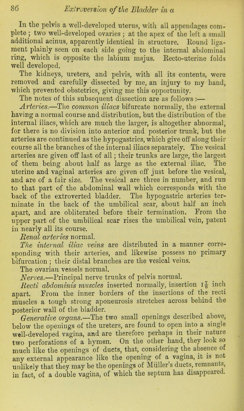 In the pelvis a well-developed uterus, with all appendages com- plete ; two well-developed ovaries ; at the apex of the left a small additional acinus, apparently identical in structure. Hound liga- ment plainly seen on each side going to the internal abdominal ring, which is opposite the labium majus. Eecto-uteriiie folds well developed. The kidneys, ureters, and pelvis, with all its contents, were removed and carefully dissected by me, an injury to my hand, which prevented obstetrics, giving me this opportunity. The notes of this subsequent dissection are as follows ;— Arteries.—The common iliacs bifurcate normally, the external having a normal course and distribution, but the distribution of the internal iliacs, which are much the larger, is altogether abnormal, for there is no division into anterior and posterior trunk, but the arteries are continued as the hypogastrics, which give off along their course all the branches of the internal iliacs separately. The vesical arteries are given off last of all; their trunks are large, the largest of them being about half as large as the external iliac. The uterine and vaginal arteries are given off just before the vesical, and are of a fair size. The vesical are three in number, and run to that part of the abdominal wall which corresponds with the back of the extroverted bladder. The hypogastric arteries ter- minate in the back of the umbilical scar, about half an inch apart, and are obliterated before their termination. From the upper part of the umbilical scar rises the umbilical vein, patent in nearly all its course. Renal arteries normal. The internal iliac veins are distributed in a manner corre- sponding with their arteries, and likewise possess no primary bifurcation; their distal branches are the vesical veins. The ovarian vessels normal. Nerves.—Principal nerve trunks of pelvis normal. Recti abdominis muscles inserted normally, insertion if inch apart. From the inner borders of the insertions of the recti muscles a tough strong aponeurosis stretches across behind the posterior wall of the bladder. Generative organs.—The two small openings described above, below the openings of the ureters, are found to open into a single well-developed vagina, and are therefore perhaps in their nature two perforations of a hymen. On the other hand, they look so much like the openings of ducts, that, considering the absence of any external appearance like the opening of a^ vagina, it is not unlikely that they may be the openings of Miiller’s ducts, remnants, in fact, of a double vagina, of which the septum has disappeared.