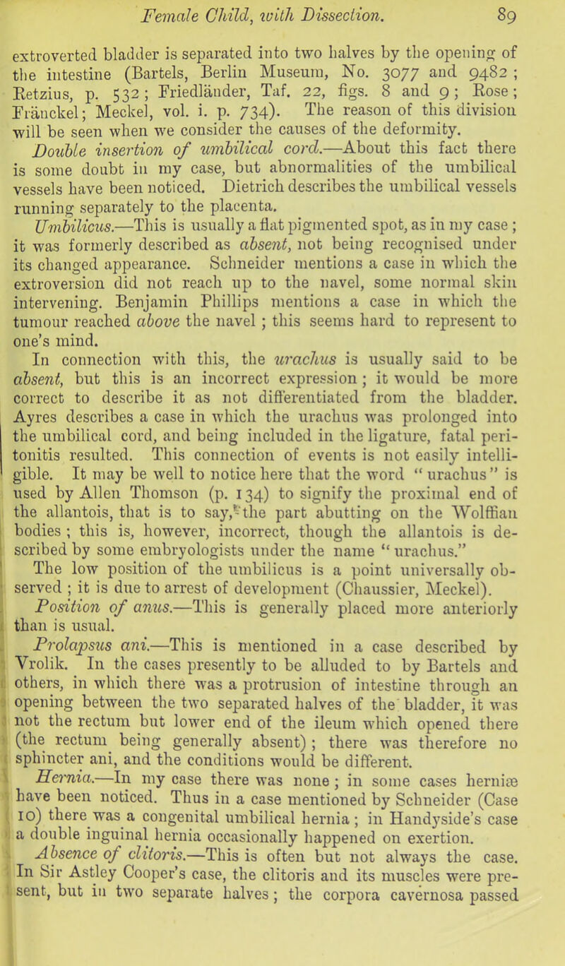 extroverted bladder is separated into two halves by the openinfj of the intestine (Bartels, Berlin Museum, No. 3077 and 9482 ; Ketzius, p. 532; Briedlander, Taf. 22, figs. 8 and 9; Rose; Rranckel; Meckel, vol. i. p. 734). The reason of this division will be seen when we consider the causes of the deformity. Double insertion of umbilical cord.—About this fact there is some doubt in my case, but abnormalities of the umbilical vessels have been noticed. Dietrich describes the umbilical vessels running separately to the placenta. Umbilicus.—Tliis is usually a flat pigmented spot, as in my case ; it was formerly described as absent, not being recognised under its changed appearance. Schneider mentions a case in which the extroversion did not reach up to the navel, some normal skin intervening. Benjamin Phillips mentions a case in which the tumour reached above the navel ; this seems hard to represent to one’s mind. In connection with this, the urachus is usually said to be absent, but this is an incorrect expression; it would be more correct to describe it as not differentiated from the bladder. Ayres describes a case in which the urachus was prolonged into the umbilical cord, and being included in the ligature, fatal peri- tonitis resulted. This connection of events is not easily intelli- gible. It may be well to notice here that the word “ urachus” is used by Allen Thomson (p. 134) to signify the proximal end of the allantois, that is to say,-the part abutting on the Wolffian i bodies ; this is, however, incorrect, though the allantois is de- : scribed by some embryologists under the name “ urachus.” j The low position of the umbilicus is a point universally ob- ; served ; it is due to arrest of development (Chaussier, Meckel). Position of anus.—This is generally placed more anteriorly ( than is usual. Prolapsus ani.—This is mentioned in a case described by 1 Vrolik. In the cases presently to be alluded to by Bartels and t others, in which there was a protrusion of intestine through an 9 opening between the two separated halves of the bladder, it was i not the rectum but lower end of the ileum which opened there ) (the rectum being generally absent) ; there was therefore no ( sphincter ani, and the conditions would be different. \ Hei'nia.—In my case there was none; in some cases hernite •> have been noticed. Thus in a case mentioned by Schneider (Case ( 10) there was a congenital umbilical hernia; in Hand}’^side’s case a double inguinal hernia occasionally happened on exertion. Absence of clitoris.—This is often but not always the case. • In Sir Astley Cooper's case, the clitoris and its muscles were pre- 1 sent, but in two separate halves; the corpora cavernosa passed