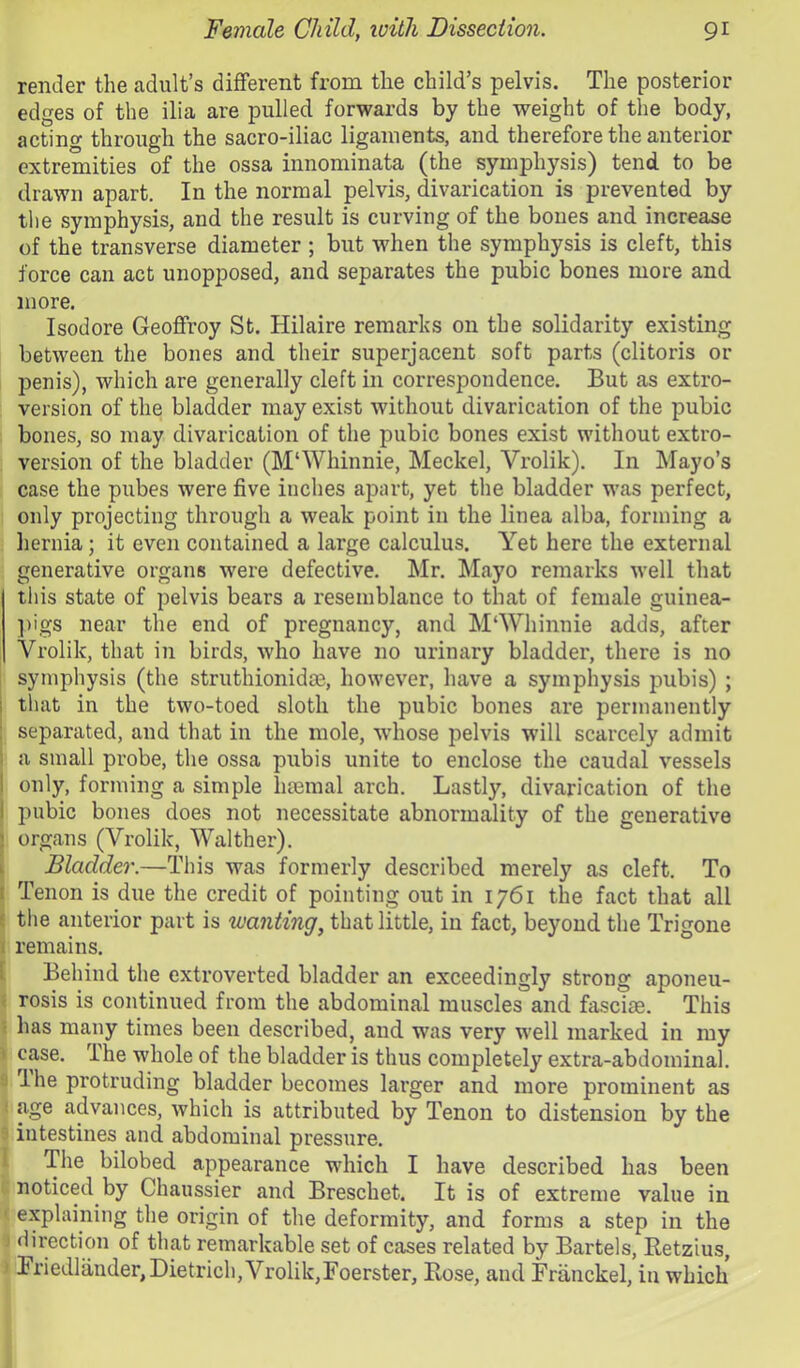 render the adult’s different from the child’s pelvis. The posterior edges of the ilia are pulled forwards by the weight of the body, acting through the sacro-iliac ligaments, and therefore the anterior extremities of the ossa innominata (the symphysis) tend to be drawn apart. In the normal pelvis, divarication is prevented by the symphysis, and the result is curving of the bones and increase of the transverse diameter ; but when the symphysis is cleft, this force can act unopposed, and separates the pubic bones more and more. Isodore Geoffroy St. Hilaire remarks on the solidarity existing between the bones and their superjacent soft parts (clitoris or penis), which are generally cleft in correspondence. But as extro- version of the bladder may exist without divarication of the pubic bones, so may divarication of the pubic bones exist without extro- version of the bladder (M‘Whinnie, Meckel, Vrolik). In Mayo’s case the pubes were five inches apart, yet the bladder was perfect, only projecting through a weak point in the linea alba, forming a hernia; it even contained a large calculus. Yet here the external generative organs were defective. Mr. Mayo remarks well that tliis state of pelvis bears a resemblance to that of female guinea- ])igs near the end of pregnancy, and M‘Whinnie adds, after Vrolik, that in birds, who have no urinary bladder, there is no symphysis (the struthionidm, however, have a symphysis pubis) ; j that in the two-toed sloth the pubic bones are permanently : separated, and that in the mole, whose pelvis will scarcely admit I a small probe, the ossa pubis unite to enclose the caudal vessels I only, forming a simple haemal arch. Lastly, divarication of the I pubic bones does not necessitate abnormality of the generative ) organs (Vrolik, Walther). k Bladder.—This was formerly described merely as cleft. To t Tenon is due the credit of pointing out in 1761 the fact that all e tlie anterior part is wanting, that little, in fact, beyond the Trigone 1 remains. [ Behind the extroverted bladder an exceedingly strong aponeu- < rosis is continued from the abdominal muscles and fasciae. This 5 has many times been described, and was very well marked in my > case. The whole of the bladder is thus completely extra-abdominal. ;) Ihe protruding bladder becomes larger and more prominent as ! age advances, which is attributed by Tenon to distension by the ■ intestines and abdominal pressure. 1 The bilobed appearance which I have described has been noticed by Chaussier and Breschet. It is of extreme value in ' explaining the origin of the deformity, and forms a step in the j direction of that remarkable set of cases related by Bartels, Retzius, ' Briedlander, Dietrich, Vrolik,roerster, Rose, and Priinckel, in which