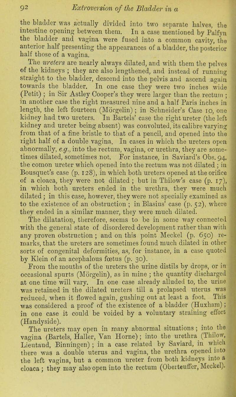 the bladder was actually divided into two separate halves, the intestine opening between them. In a case mentioned by Palfyn the bladder and vaj^ina were fused into a common cavity, the anterior half presenting the appearances of a bladder, the posterior half those of a vagina. O The ureters are nearly always dilated, and with them the pelves of the kidneys ; they are also lengthened, and instead of running straight to the bladder, descend into the pelvis and ascend again towards the bladder. In one case they were two inches wide (Petit) ; in Sir Astley Cooper’s they were larger than the rectum ; in another case the right measured nine and a half Paris inches in length, the left fourteen (Morgelin); in Schneider’s Case lO, one kidney had two ureters. In Bartels’ case the right ureter (the left kidney and ureter being absent) was convoluted, its calibre varying from that of a fine bristle to that of a pencil, and opened into the right half of a double vagina. In cases in which the ureters open abnormally, e g., into the rectum, vagina, or urethra, they are some- times dilated, sometimes not. For instance, in Saviard’s Obs. 94, the comon ureter which opened into the rectum was not dilated; in Bousquet’s case (p. 128), in which both ureters opened at the orifice of a cloaca, they were not dilated ; but in Thilow’s case (p. 17), in which both ureters ended in the urethra, they were much dilated; in this case, however, they were not specially examined as to the existence of an obstruction ; in Blasius’ case (p. 52), where they ended in a similar manner, they were much dilated. The dilatation, therefore, seems to be in some way connected with the general state of disordered development rather than with any proven obstruction ; and on this point Meckel (p. 650) re- marks, that the ureters are sometimes found much dilated in other sorts of congenital deformities, as, for instance, in a case quoted by Klein of an acephalous foetus (p. 30). From the mouths of the ureters the urine distils by drops, or in occasional spurts (Morgelin), as in mine ; the quantity discharged at one time will vary. In one case already alluded to, the urine was retained in the dilated ureters till a prolapsed uterus was reduced, when it flowed again, gushing out at least a foot. This was considered a proof of the existence of a bladder (Huxhara); in one case it could be voided by a voluntary straining effort (Handyside). The ureters may open in many abnormal situations ; into the vagina (Bartels, Haller, Van Plorne); into the urethra (Thilow, Lieutaud, Binningen) ; in a case related by Saviard, in which there was a double uterus and vagina, the urethra opened into the left vagina, but a common ureter from both kidneys into a cloaca ; they may also open into the rectum (Oberteuffer, Meckel).