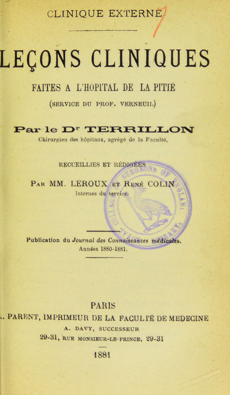LEÇONS CLINIQUES FAITES A L’HOPITAL DE LA PITIÉ (service du prof, verneuil) Fsljt le XD** TEni\IL.IL03Xr Chirurgien des hôpitaux, agrégé de la Faculté, RECUEILLIES BT RÉDIGÉES r Par mm. LEROUX et René COLIN Internes du service. Publication du Journal des Connaissances midicoitts. Années 1880-1881. PARIS L. PARENT, IMPRIMEUR DE LA FACULTÉ DE MEDECINE A. DAVY, SUCCESSEUR 29-31, RUE MONSIEUR-LE-PRINCE, 29-31 1881