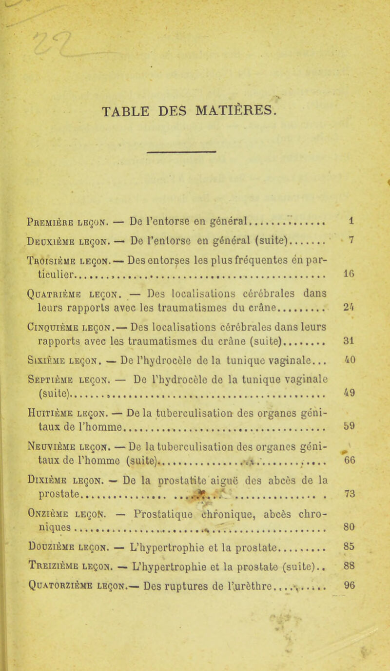 TABLE DES MATIÈRES. Première leçon. — De l’entorse en général V 1 Deoxième leçon. — De l’enlorse en général (suite) 7 Troisième leçon.— Des entorses les plus fréquentes én par- ticulier 16 Quatrième leçon. — Des localisations cérébrales dans leurs rapports avec les traumatismes du crâne V\ Cinquième leçon.— Des localisations cérébrales dans leurs rapports avec les traumatismes du crâne (suite) 31 Sixième leçon. — De l’hydrocèle de la tunique vaginale... 40 Septième leçon. — De l’hydrocèle de la tunique vaginale (suite) 49 Huitième leçon. — De la tuberculisation des organes géni- taux de l’homme 59 Neuvième leçon. — De la tuberculisation des organes géni- ^ taux de l’homme (suite) 66 Dixième leçon. — De la prostatite aiguë des abcès de la prostate 73 Onzième leçon. — Prostatique chronique, abcès chro- niques 80 Douzième leçon. — L’hypertrophie et la prostate 85 Treizième leçon. — L’hypertrophie et la prostate (suite).. 88 Quatorzième leçon.— Des ruptures de l’jurèthre..i.. 96