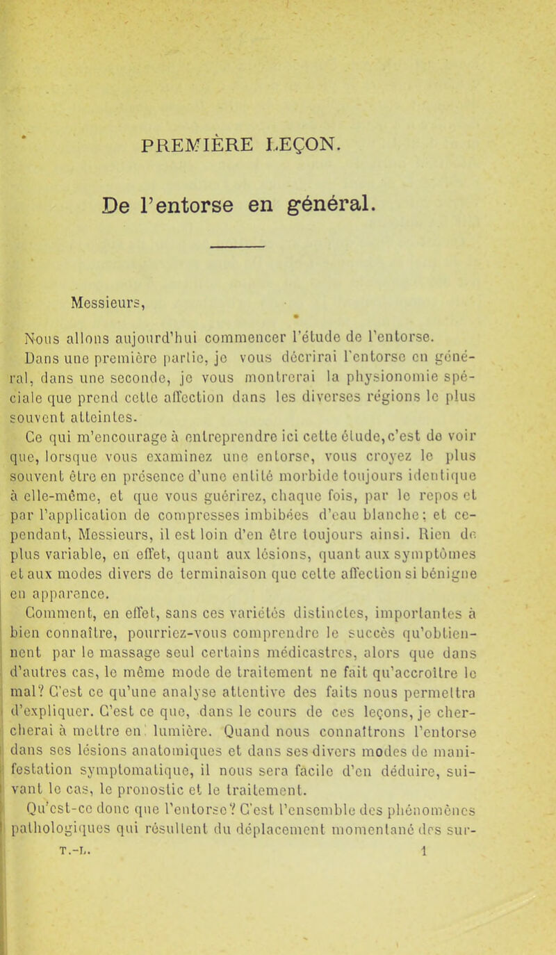 PREMIÈRE LEÇON. De l’entorse en général. Messieurs, Nous allons aujourd’hui commencer l’étude de l’entorse. Dans une première parlic, je vous décrirai l’entorse en géné- ral, clans une seconde, je vous montrerai la physionomie spé- ciale cjue prend cctlc affection dans les diverses régions le plus souvent atteintes. Ce qui m’encourage à entreprendre ici cette élude, c’est do voir que, lorsque vous examinez une entorse, vous croyez le plus souvent être en présence d’une entité morbide toujours idcnliciue à cllc-mcme, et que vous guérirez, chaque fois, par le repos et par l’application do compresses imbibées d’eau blanche: et ce- pendant, Messieurs, il est loin d’en être toujours ainsi. Rien de plus variable, en eff'et, quant aux lésions, quant aux symptômes et aux modes divers de terminaison que celte affection si bénigne en apparence. Comment, en effet, sans ces variétés distinctes, importantes à bien connaître, pourriez-vous comprendre le succès qu’obtien- nent par le massage seul certains médicastres, alors que dans d’autres cas, le même mode de traitement ne fait qu’accroilre le mal? C’est ce qu’une analyse attentive des faits nous permettra ' d’expliquer. C’est ce que, dans le cours de ces leçons, je cher- cherai à mettre en : lumière. Quand nous connaîtrons l’entorse I dans scs lésions anatomiques et dans ses divers modes de inani- I festalion symptomatique, il nous sera facile d’en déduire, sui- i vaut le cas, le pronostic et le traitement. Qu’csl-cc donc que l’enlorsc'' C'est l’ensemble des phénomènes • pathologiques qui résultent du déplacement momentané des sur-