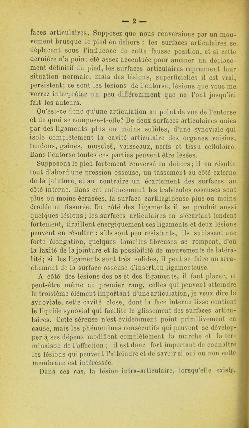 faces articulaires. Supposez que nous renversions par un mou- vement brusque le pied en dehors : les surfaces articulaires se déplacent sous l’influence de cette fausse position, et si celle dernière n’a point été assez accentuée pour amener un déplace- ment définitif du pied, les surfaces articulaires reprennent leur situation normale, mais des lésions, superficielles il est vrai, persistent; ce sont les lésions de l’entorse, lésions que vous me verrez interpréter un peu dilféreimnent que ne l’ont jusqu’ici fait les auteurs. Qu’est-co donc qu’une articulation au point de vue de l’entorse et de quoi se compose-t-elle? De deux surfaces articulaires unies par des ligaments plus ou moins solides, d’une synoviale qui isole complètement la cavité articulaire des organes voisins, tendons, gaines, muscleS, vaisseaux, nerfs et tissu cellulaire. Dans l’entorse toutes ces parties peuvent être lésées. Supposons le pied fortement renversé en dehors ; il en résulte tout d’abord une pression osseuse, un tassement au côté externe de la jointure, et au contraire un écartement des surfaces au côté interne. Dans cet enfoncement les trabécules osseuses sont plus ou moins écrasées, la surface cartilagineuse plus ou moins érodée et fissurée. Du côté des ligaments il se produit aussi quelques lésions; les surfaces articulaires en s’écartant tendent fortement, tiraillent énergiquement ces ligaments et deux lésions peuvent en résulter : s’ils sont peu résistants, ils subissent une forte élongation, quelques lamelles fibreuses se rompent, d’où la laxité de la jointure et la possibilité de mouvements de latéra- lité; si les ligaments sont très solides, il peut se faire un arra- chement de la surface osseuse d’insertion ligamenteuse. A côté des lésions des os et des ligaments, il faut placer, et peut-être même au premier rang, celles qui peuvent atteindre le troisième élément important d’une articulation, je veux dire la synoviale, cette cavité close, dont la face interne lisse contient le liquide synovial qui facilite le glissement des surfaces articu- laires. Cette séreuse n’est évidemment point primitivement on cause, mais les phénomènes consécutifs qui peuvent se dévelop- per à, ses dépens modifient complètement la marche et la ter- minaison de raffeclion ; il est donc fort important de connaître les lésions qui peuvent l’atteindre et de savoirs! oui ou non celte membrane est intéressée. Dans ces cas, la lésion intra-arliculaire, lorsqu’elle e.xistf.