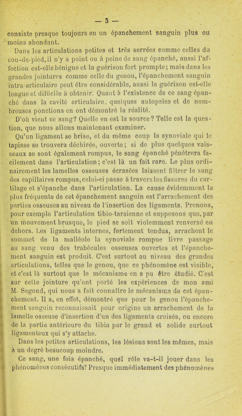 consiste presque toujours en un épanchement sanguin plus ou moins abondant. Dans les articulations petites et très serrées comme celles du cou-de-pied, il n’y a point ou à peine de sang épanché, aussi l’af- fectiou est-elle bénigne et la guérison fort prompte; mats dans les grandes jointures comme celle du genou, l’épanchement sanguin intra-articulaire peut être considérable, aussi la guérison est-elle longue et diflicile à obtenir. Quant à l’existence de ce sang épan- ché dans la cavité articulaire, quelques autopsies et de nom- breuses ponctions en ont démontré la réalité. D’où vient ce sang? Quelle en est la source? Telle est la ques- tion, que nous allons maintenant examiner. Qu’un ligament se brise, et du môme coup la synoviale qui le tapisse se trouvera déchirée, ouverte ; si do plus quelques vais- seaux se sont également rompus, le sang épanché pénétrera fa- cilement dans l’articulation; c’est là un fait rare. Le plus ordi- nairement les lamelles osseuses écrasées laissent filtrer le sang des capillaires rompus,celui-ci passe à traversins fissures du car- tilage et s’épanche dans l’articulation. La cause évidemment la plus fréquente de cet épanchement sanguin est l’arrachement des parties osseuses au niveau de l'insertion des ligaments. Prenons, pour exemple l’articulation tibio-tarsienne et supposons que, par un mouvement brusque, le pied se soit violemment renversé en dehors. Les ligaments internes, fortement tendus, arrachent le sommet de la malléole la synoviale rompue livre passage au sang venu des trabécules osseuses ouvertes et l’épanche- ment sanguin est produit. C’est surtout au niveau des grandes j articulations, telles que le genou, que ce phénomène est visible, et c’est là surtout que le mécanisme en a pu être étudié. C'est sur celte jointure qu’ont porté les expériences de mon ami M. Segond, qui nous a fait connaître le mécanisme de cet épan- chement. Il a, en effet, démontré que pour le genou l’épanche- ment sanguin reconnaissait pour origine un arrachement de la lamelle osseuse d’insertion d’un des ligaments croisés, ou encore de la partie antérieure du tibia par le grand et solide surtout ligamenteux qui s’y attache. lî Dans les petites articulations, les lésions sont les mêmes, mais ^ à un degré beaucoup moindre. It Ce sang, une fois épanché, quel rôle va-t-il jouer dans les 8 phénomènes consécutifs? Presque immédiatement des phénomènes