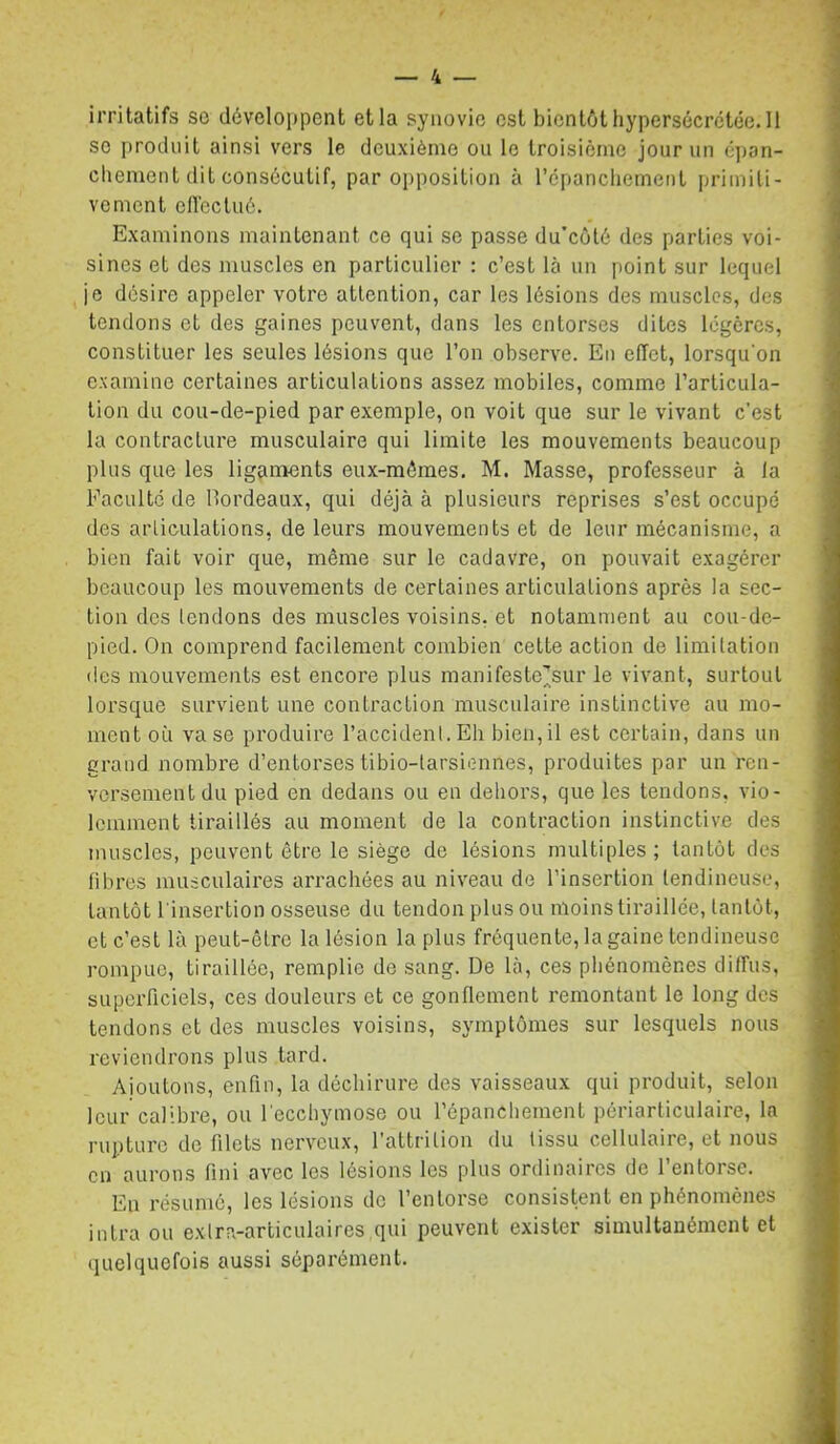 irritatifs so développent et la synovie est bientôt liypersécrctée. Il se produit ainsi vers le deuxième ou le troisième jour un é])an- cbement dit consécutif, par opposition à l’cpanchemenl primiti- vement cllectué. , Examinons maintenant ce qui se passe du'eôlé des parties voi- sines et des muscles en particulier : c’est là un point sur lequel je désire appeler votre attention, car les lésions des muscles, des tendons et des gaines peuvent, dans les entorses dites légères, constituer les seules lésions que l’on observe. En effet, lorsqu’on examine certaines articulations assez mobiles, comme l’articula- tion du cou-de-pied par exemple, on voit que sur le vivant c’est la contracture musculaire qui limite les mouvements beaucoup ■ plus que les ligçiments eux-mémes. M. Masse, professeur à la ^ Faculté de Hordeaux, qui déjà à plusieurs reprises s’est occupé des arliculations, de leurs mouvements et de leur mécanisme, a bien fait voir que, même sur le cadavre, on pouvait exagérer beaucoup les mouvements de certaines articulations après la sec- tion des tendons des muscles voisins, et notamment au cou-de- pied. On comprend facilement combien celte action de limitation lies mouvements est encore plus manifeste^sur le vivant, surtout lorsque survient une contraction musculaire instinctive au mo- ; ment où vase produire l’accident.Eh bien,il est certain, dans un grand nombre d’entorses tibio-tarsiennes, produites par un ren- versement du pied en dedans ou en dehors, que les tendons, vio- lemment tiraillés au moment de la contraction instinctive des muscles, peuvent être le siège de lésions multiples; tantôt des libres musculaires arrachées au niveau de l’insertion tendineuse, tantôt l’insertion osseuse du tendon plus ou moins tiraillée, lanlôt, et c’est là peut-être la lésion la plus fréquente, la gaine tendineuse rompue, tiraillée, remplie de sang. De là, ces phénomènes diffus, superficiels, ces douleurs et ce gonflement remontant le long des tendons et des muscles voisins, symptômes sur lesquels nous -, reviendrons plus tard. î ' Ajoutons, enfin, la déchirure des vaisseaux qui produit, selon 1 leur calibre, ou l'ecchymose ou l’épanchement périarliculaire, la rupture de filets nerveux, l'attrition du tissu cellulaire, et nous en aurons fini avec les lésions les plus ordinaires de l’entorse. En résumé, les lésions de l’entorse consistent en phénomènes J intra ou extra-articulaires qui peuvent exister simultanément et â quelquefois aussi séparément. , |