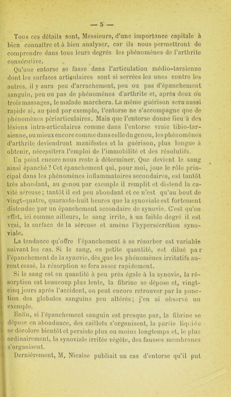Tous ces détails sont, Messieurs, d’une importance capitale à bien connaître et à bien analyser, car ils nous permettront de comprendre dans tous leurs degrés les phénomènes de l’arthrite conséculive. Qu’une entorse se fasse dans l’articulation médio-larsienno dont les surfaces articulaires sont si serrées les unes contre les autres, il y aura peu d’arrachement, peu ou pas d'épanchement sanguin, peu ou pas de phénomènes d’arthrite et, après deux ou trois massages, le malade marchera. La même guérison sera aussi rapide si, au pied par exemple, l’entorse ne s’accompagne que de phénomènes périarticulaires. Mais que l’entorse donne lieu à des lésions intra-articulaires comme dans l’entorse vraie tibio-tar- sien ne, ou mieux encore comme dans celle du genou, les phénomènes d’arthrite deviendront manifestes et la guérison, plus longue à obtenir, nécessitera l’emi)loi de rimmobilité et des résolutifs. Un point encore nous reste à déterminer. Que devient le sang ainsi épanché? Cet épanchement qui, pour moi, joue le rôle prin- cipal dans les phénomènes inflammatoires secondaires, est tantôt très abondant, au genou par exemple il remplit et distend la ca- vité séreuse ; tantôt il est j)eu abondant et ce n’est qu’au bout de •vingt-quatre, quarante-huit heures que la synoviale est fortement distendue par un épanchement secondaire de synovie. C’est qu’en effet, ici comme ailleurs, le sang irrite, à un faible degré il est vrai, la surface de la séreuse et amène l’hypersécrétion syno- viale. La tendance qu’offre l’épanchement à se résorber est variable suivant les cas. Si le sang, en petite quantité, est dilué par l’épanchement de la synovie, dès^que les phénomènes irritatifs au- ront cessé, la résorption se fera assez rapidement. Si le sang est en quantité à peu près égale à la synovie, la ré- sorption est beaucoup plus lente, la fibrine se dépose et, vingt- cinq jours après l’accident, on peut encore retrouver par la ponc- tion des globules sanguins peu altérés; j’en ai observé un exemple. Enfin, si l’épanchement sanguin est presque pur, la fibrine se dépose en abondance, des caillots s’organisent, la partie liquide se décolore bientôt et persiste plus ou moins longtemps et, le plus ordinairement, la synoviale irritée végète, des fausses membranes s’organisent. Dernièrement, M. Nicaise publiait un cas d’entorse qu’il put