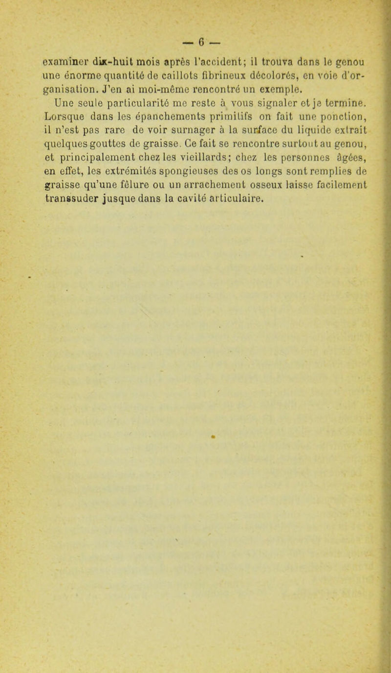examiner diic-huit mois après l’accident; il trouva dans le genou une énorme quantité de caillots fibrineux décolorés, en voie d’or- ganisalion. J’en ai moi-même rencontré un exemple. Une seule particularité me reste à vous signaler et je termine. Lorsque dans les épanchements primitifs on fait une ponction, il n’est pas rare de voir surnager à la sur/ace du liquide extrait quelques gouttes de graisse. Ce fait se rencontre surtout au genou, et principalement chez les vieillards; chez les personnes âgées, en elTet, les extrémités spongieuses des os longs sont remplies de graisse qu’une fêlure ou un arrachement osseux laisse facilement transsuder jusque dans la cavité articulaire.