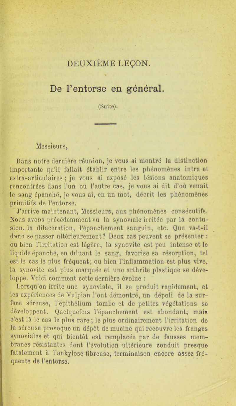 DEUXIÈME LEÇON. De l’entorse en général. (Suite). Messieurs, Dans notre dernière réunion, je vous ai montré la distinction importante qu’il fallait établir entre les phénomènes intra et extra-articulaires ; je vous ai exposé les lésions anatomiques rencontrées dans l’un ou l’autre cas, je vous ai dit d’où venait le sang épanché, je vous ai, en un mot, décrit les phénomènes primitifs de l’entorse. J’arrive maintenant, Messieurs, aux phénomènes consécutifs. Nous avons précédemment vu la sjmoviale irritée par la contu- sion, la dilacération, l’épanchement sanguin, etc. Que va-t-il d'âne se passer ultérieurement? Deux cas peuvent se présenter : ou bien l’irritation est légère, la synovite est peu intense et le liquide épanché, en diluant le sang, favorise sa résorption, tel est le cas le plus fréquent; ou bien l’inflammation est plus vive, la synovite est plus marquée et une arthrite plastique se déve- loppe. Voici comment cette dernière évolue : Lorsqu’on irrite une synoviale, il se produit rapidement, et les expériences de Vulpian l'ont démontre, un dépoli de la sur- face séreuse, l’épithélium tombe et de petites végétations se développent. Quelquefois l’épanchement est abondant, mais c’est là le cas le plus rare ; le plus ordinairement l’irritation de la séreuse provoque un dépôt de mucine qui recouvre les franges synoviales et qui bientôt est remplacée par de fausses mem- branes résistantes dont l’évolution ultérieure conduit presque fatalement à l’ankylose fibreuse, terminaison encore assez fré- quente de l’entorse.