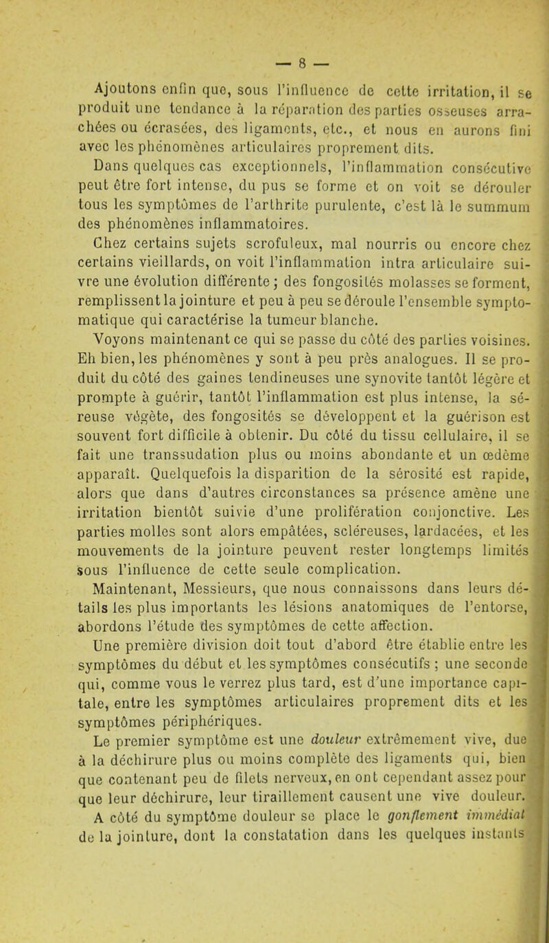 Ajoutons enfin que, sous l’influence de celte irritation, il se produit une tendance à la réparation des parties osseuses arra- chées ou écrasées, des ligaments, etc., et nous en aurons fini avec les phénomènes articulaires proprement dits. Dans quelques cas exceptionnels, l’inflammation consécutive peut être fort intense, du pus se forme et on voit se dérouler tous les symptômes de l’arthrite purulente, c’est là le summum des phénomènes inflammatoires. Chez certains sujets scrofuleux, mal nourris ou encore chez certains vieillards, on voit l’inflammation intra articulaire sui- ' vre une évolution différente j des fongosités molasses se forment, remplissent la jointure et peu à peu se déroule l’ensemble sympto- matique qui caractérise la tumeur blanche. Voyons maintenant ce qui se passe du côté des parties voisines. : Eh bien, les phénomènes y sont à peu près analogues. Il se pro- j duit du côté des gaines tendineuses une synovite tantôt légère et prompte à guérir, tantôt l’inflammation est plus intense, la sé- reuse végète, des fongosités se développent et la guérison est souvent fort difficile à obtenir. Du côté du tissu cellulaire, il se ;■ fait une transsudation plus ou moins abondante et un œdème apparaît. Quelquefois la disparition de la sérosité est rapide, alors que dans d’autres circonstances sa présence amène une ' irritation bientôt suivie d’une prolifération conjonctive. Les parties molles sont alors empâtées, scléreuses, lardacées, et les mouvements de la jointure peuvent rester longtemps limités .sous l’influence de cette seule complication. Maintenant, Messieurs, que nous connaissons dans leurs dé- tails les plus importants les lésions anatomiques de l’entorse, : abordons l’étude des symptômes de cette affection. Une première division doit tout d’abord être établie entre les ■ symptômes du début et les symptômes consécutifs ; une seconde qui, comme vous le verrez plus tard, est d’une importance capi- ^ taie, entre les symptômes articulaires proprement dits et les . symptômes périphériques. Le premier symptôme est une douleur extrêmement vive, due ■ à la déchirure plus ou moins complète des ligaments qui, bien que contenant peu do filets nerveux, en ont cependant assez pour que leur déchirure, leur tiraillement causent une vive douleur. A côté du symptôme douleur se place le gonflement immédiat de la jointure, dont la constatation dans les quelques instants 1