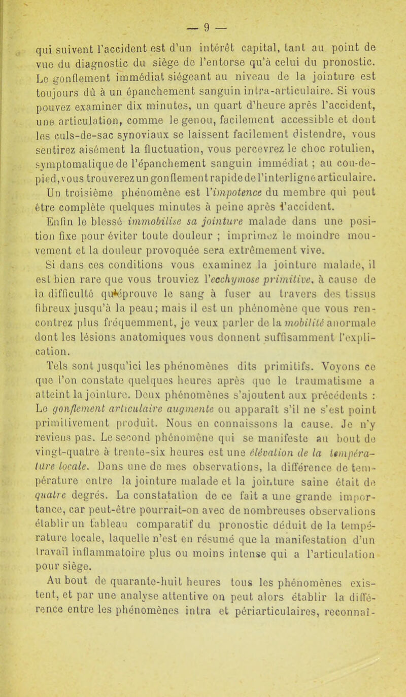 qui suivent l’accident est d’un intérêt capital, tant au point de vue du diagnostic du siège do l’entorse qu’à celui du pronostic. Le gonflement immédiat siégeant au niveau de la jointure est toujours dû à un épanchement sanguin inlra-articulaire. Si vous pouvez examiner dix minutes, un quart d’heure après l’accident, une articulation, comme le genou, facilement accessible et dont les culs-de-sac synoviaux se laissent facilement distendre, vous sentirez aisément la fluctuation, vous percevrez le choc rotulien, .symplomaLique de l’épanchement sanguin immédiat; au cou-de- pied, vous trouverez un gonflement rapide de l’interligne articulaire. Un troisième phénomène est Vimpotence du. membre qui peut être complète quelques minutes à peine après l’accident. Enfin le blessé immobilise sa jointure malade dans une posi- tion fixe pour éviter toute douleur ; imprimez le moindre mou- vement et la douleur provoquée sera extrêmement vive. Si dans cos conditions vous examinez la jointure malade, il est bien rare que vous trouviez Vccchyniose primitive, à cause ilo la difficulté qu*éprouve le sang à fuser au travers dos tissus fibreux jusqu’à la peau; mais il est un phénomène que vous ren- contrez |)lus fréquemment, je veux parler de \& mobilité anormale dont les lésions anatomiques vous donnent suffisamment l’expli- cation. Tels sont jusqu’ici les phénomènes dits primitifs. Voyons ce que l’on constate quelques heures après que le traumatisme a atteint la jointure. Deux phénomènes s’ajoutent aux précédents : Lo gonflement articulaire augmente ou apparaît s’il ne s’est point primitivement produit. Nous en connaissons la cause. Je n’y revieii-s pas. Le second phénomène qui se manifeste au bout do vingt-quatre à trente-six heures est uns élévation de la tempéra- ture locale. Dans une de mes observations, la différence de tem- pérature entre la jointure malade et la jointure saine était de quatre degrés. La constatation de ce fait a une grande impor- tance, car peut-être pourrait-on avec de nombreuses observations établir un tableau comparatif du pronostic déduit de la tempé- rature locale, laquelle n’est en résumé que la manifestation d’un travail inflammatoire plus ou moins intense qui a l’articulation pour siège. Au bout de quarante-huit heures tous les phénomènes exis- tent, et par une analyse attentive on peut alors établir la diffé- rence entre les phénomènes intra et périarticulaires, reconnaî-
