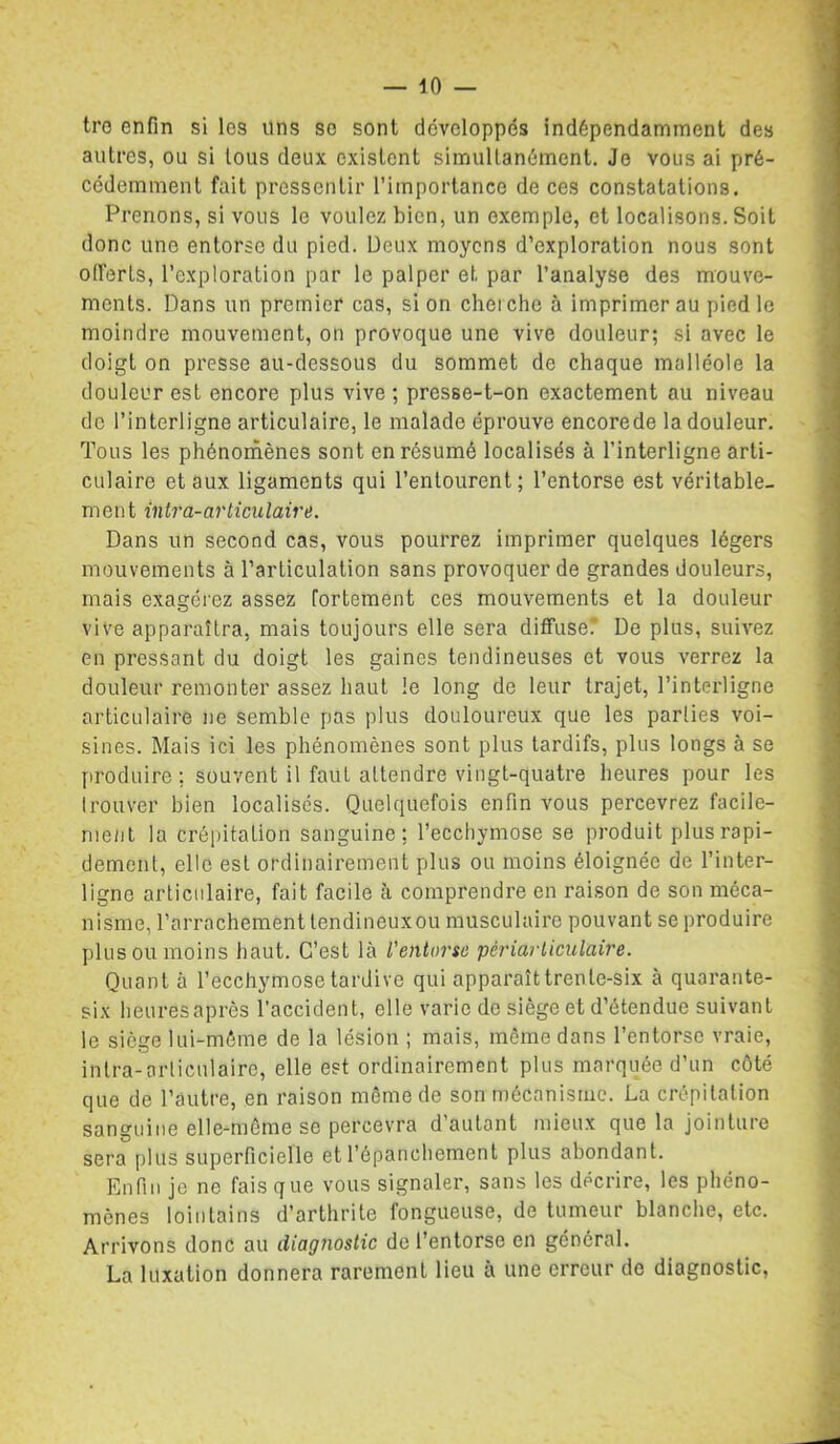 tro enfin si les uns so sont développés indépendamment des autres, ou si tous deux existent simultanément. Je vous ai pré- cédemment fait pressentir l’importance de ces constatations. Prenons, si vous le voulez bien, un exemple, et localisons. Soit donc une entorse du pied. Deux moyens d’exploration nous sont offerts, l’exploration par le palper et par l’analyse des mouve- ments. Dans un premier cas, si on cheiche à imprimer au pied le moindre mouvement, on provoque une vive douleur; si avec le doigt on presse au-dessous du sommet de chaque malléole la douleur est encore plus vive ; presse-t-on exactement au niveau de l’interligne articulaire, le malade éprouve encorede la douleur. Tous les phénornènes sont en résumé localisés à l’interligne arti- culaire et aux ligaments qui l’entourent; l’entorse est véritable- ment in tra- articulaire. Dans un second cas, vous pourrez imprimer quelques légers mouvements à l’articulation sans provoquer de grandes douleurs, mais exagérez assez fortement ces mouvements et la douleur vive apparaîtra, mais toujours elle sera diffuse'.' De plus, suivez en pressant du doigt les gaines tendineuses et vous verrez la douleur remonter assez haut le long de leur trajet, l’interligne articulaire ne semble pas plus douloureux que les parties voi- sines. Mais ici les phénomènes sont plus tardifs, plus longs à se [iroduire ; souvent il faut attendre vingt-quatre heures pour les Irouver bien localisés. Quelquefois enfin vous percevrez facile- ment la crépitation sanguine; l’ecchymose se produit plus rapi- dement, elle est ordinairement plus ou moins éloignée de l’inter- ligne articulaire, fait facile à comprendre en raison de son méca- nisme, l’arrachement tendineux ou musculaire pouvant se produire plus ou moins haut. C’est là l'entorse périarliculaire. Quant à l’ecchymose tardive qui apparaît trente-six à quarante- six heures après l’accident, elle varie de siège et d’étendue suivant le siège lui-méine de la lésion ; mais, même dans l’entorse vraie, intra-articulaire, elle est ordinairement plus marquée d’un côté que de l’autre, en raison même de son mécnnistuc. La crépitation sanguine elle-même se percevra d autant mieux que la jointure sera plus superficielle et l’épanchement plus abondant. Enfin je ne fais que vous signaler, sans les décrire, les phéno- mènes lointains d’arthrite fongueuse, de tumeur blanche, etc. Arrivons donc au diagnostic de l’entorse en général. La luxation donnera rarement lieu à une erreur do diagnostic.