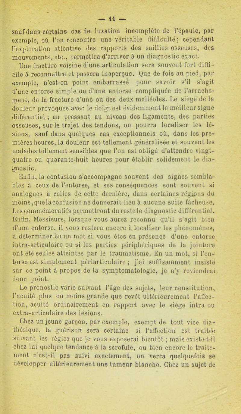 ? sauf dans cèrtains cas de luxation incomplète de l’épaule, par exemple, où l’on rencontre une véritable difficulté; cependant l’exploration attentive des rapports des saillies osseuses, des mouvements, etc., permettra d’arriver à un diagnostic exact. Une fracture voisine d’une articulation sera souvent fort diffi- cile à reconnaître et passera inaperçue. Que de fois au pied, par exemple, n’est-on point embarrassé pour savoir s’il s’agit d’une entorse simple ou d’une entorse compliquée de l’arraclie- ment, de la fracture d’une ou des deux malléoles. Le siège de la douleur provoquée avec le doigt est évidemment le meilleur signe différentiel ; en pressant au niveau des ligaments, des parties osseuses, sur le trajet des tendons, on pourra localiser les lé- sions, sauf dans quelques cas exceptionnels où, dans les pre- mières heures, la douleur est tellement généralisée et souvent les malades tellement sensibles que l’on est obligé d’attendre vingt- quatre ou quarante-huit heures pour établir solidement le dia- gnostic. Enfin, la contusion s’accompagne souvent des signes sembla- bles à ceux de l’entorse, et ses conséquences sont souvent si analogues à celles de cette dernière, dans certaines régions du moins,quelaconfusion ne donnerait lieu à aucune suite fùcheuse. Los commémoratifs permettront du reste le diagnostic dilférenLiol. Enfin, Messieurs, lorsque vous aurez reconnu qu’il s’agit bien d’une entorse, il vous restera encore à localiser les phénomènes, à déterminer en un mot si vous êtes en présence d’une entorse intra-articulaire ou si les parties périphériques de la jointure ont été seules atteintes par le traumatisme. En un mol, si l’en- torse est simplement périarticulaire ; j’ai suffisamment insisté sur ce point à propos do la symptomatologie, je n’y reviendrai donc point. Le pronostic varie suivant l’àge des sujets, leur constitution, l’acuité plus ou moins grande que revêt ultérieurement l’afiec- lion, acuité ordinairement en rapport avec le siège intra ou extra-articulaire des lésions. Chez un jeune garçon, par exemple, exempt de tout vice dia- thésique, la guérison sera certaine si l’affection est traitée suivant les règles que je vous exposerai bientôt; mais existo-t-il chez lui quelque tendance à la scrofule, ou bien encore le traite- ment n’csl-il pas suivi exactement, on verra quelquefois se développer ultérieurement une tumeur blanche. Chez un sujet de