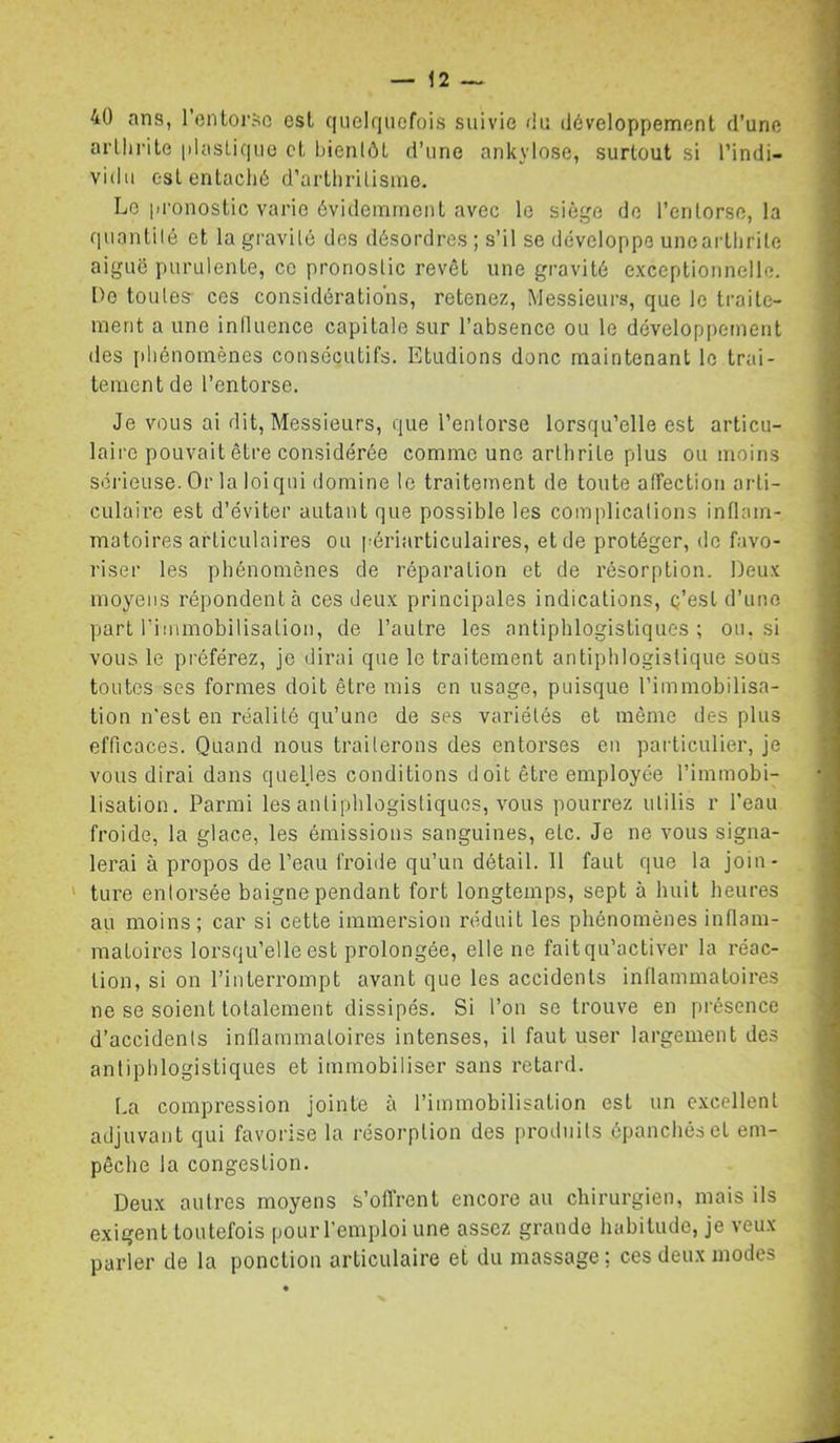 40 ans, roiitoi’Sc est (|nelfiucfois suivie Ou (iéveloppement d’une arllirile plasLique et bientôt d’une ankylosé, surtout si l’indi- vidu eslentachô d’artlirilisme. Le pronostic varie ôvideininont avec le siège do l’entorse, la quantilé et la gravité des désordres ; s’il se développe uneartlirite aigue purulente, ce pronostic revêt une gravité exceptionnelle. l>e toutes- ces considérations, retenez. Messieurs, que le traite- ment a une inlluence capitale sur l’absence ou le développement (les [diénomènes consécutifs. Etudions donc maintenant le trai- tement de l’entorse. Je vous ai dit. Messieurs, que l’entorse lorsqu’elle est articu- laire pouvait être considérée comme une arthrite plus ou moins sérieuse. Or la loiqni domine le traitement de toute alFection arti- culaire est d’éviter autant que possible les complications inflam- matoires articulaires ou périarticulaires, et de protéger, de favo- riser les phénomènes de réparation et de résorption. Deux moyens répondent à ces deux principales indications, ç’est d’une part rimmobilisation, de l’autre les antiphlogistiques; ou, si vous le préférez, je dirai que le traitement antiphlogistique sous toutes scs formes doit être mis en usage, puisque l’immobilisa- tion n'est en réalité qu’une de ses variétés et même des plus efficaces. Quand nous traiterons des entorses en particulier, je vous dirai dans quelles conditions doit être employée l’immobi- lisation. Parmi les antiphlogistiques, vous pourrez ulilis r l’eau froide, la glace, les émissions sanguines, etc. Je ne vous signa- lerai à propos de Peau froide qu’un détail. 11 faut que la join- ' ture enlorsée baigne pendant fort longtemps, sept à huit heures au moins; car si cette immersion réduit les phénomènes inflam- matoires lorsqu’elle est prolongée, elle ne fait qu’activer la réac- tion, si on l’interrompt avant que les accidents inflammatoires ne se soient totalement dissipés. Si l’on se trouve en présence d’accidents inflammatoires intenses, il faut user largement des antiphlogistiques et immobiliser sans retard. La compression jointe à l’immobilisation est un excellent adjuvant qui favorise la résorption des produits épanchés et em- pêche la congestion. Deux autres moyens s’ofi’rent encore au chirurgien, mais ils exigent toutefois pour l’emploi une assez grande habitude, je veux parler de la ponction articulaire et du massage: ces deux modes