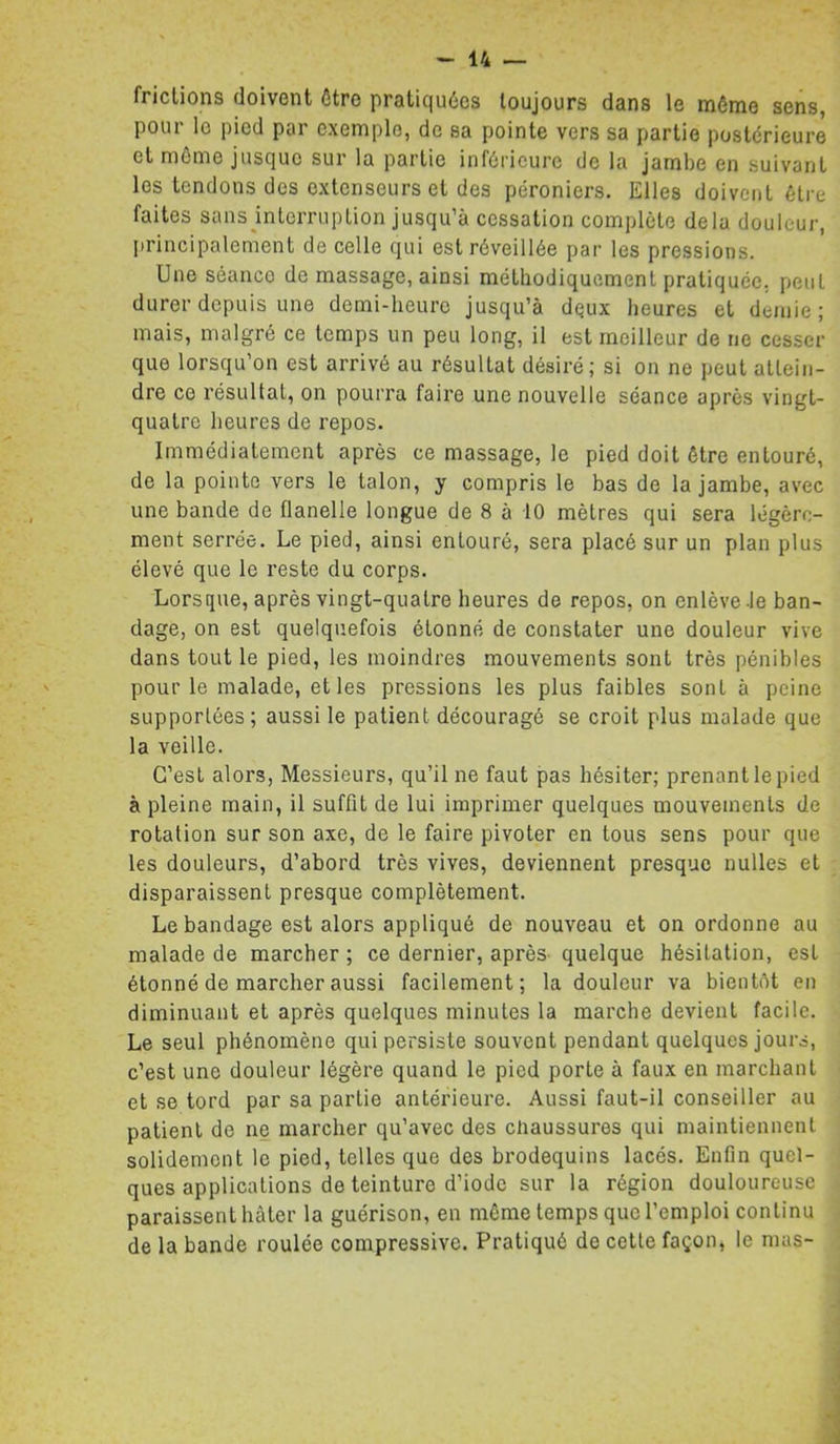 frictions doivent être pratiquées toujours dans le même sens, pour le pied par exemple, de sa pointe vers sa partie postérieure et môme jusque sur la partie inférieure de la jambe en suivant les tendons des extenseurs et des péroniers. Elles doivent être faites sans jnterruption jusqu’à cessation complète delà douleur, [irincipalement de celle qui est réveillée par les pressions. Une séance de massage, ainsi méthodiquement pratiquée, peut durer depuis une demi-heure jusqu’à deux heures et demie; mais, malgré ce temps un peu long, il est meilleur de ne cesser que lorsqu’on est arrivé au résultat désiré; si on ne peut attein- dre ce résultat, on pourra faire une nouvelle séance après vingt- quatre heures de repos. Immédiatement après ce massage, le pied doit être entouré, de la pointe vers le talon, y compris le bas de la jambe, avec une bande de flanelle longue de 8 à 10 mètres qui sera légère- ment serrée. Le pied, ainsi entouré, sera placé sur un plan plus élevé que le reste du corps. Lorsque, après vingt-quatre heures de repos, on enlève-le ban- dage, on est quelquefois étonné de constater une douleur vive dans tout le pied, les moindres mouvements sont très pénibles pour le malade, et les pressions les plus faibles sont à peine supportées ; aussi le patient découragé se croit plus malade que la veille. C’est alors, Messieurs, qu’il ne faut pas hésiter; prenant le pied à pleine main, il suffit de lui imprimer quelques mouvements de rotation sur son axe, de le faire pivoter en tous sens pour que les douleurs, d’abord très vives, deviennent presque nulles et disparaissent presque complètement. Le bandage est alors appliqué de nouveau et on ordonne au malade de marcher ; ce dernier, après- quelque hésitation, est étonné de marcher aussi facilement; la douleur va bientôt en diminuant et après quelques minutes la marche devient facile. Le seul phénomène qui persiste souvent pendant quelques jours, c’est une douleur légère quand le pied porte à faux en marchant et se tord par sa partie antérieure. Aussi faut-il conseiller au patient de ne marcher qu’avec des chaussures qui maintiennent solidement le pied, telles que des brodequins lacés. Enfin quel- ques applications de teinture d’iode sur la région douloureuse paraissent hâter la guérison, en môme temps que l’emploi continu de la bande roulée compressive. Pratiqué de cette façon, le mas-