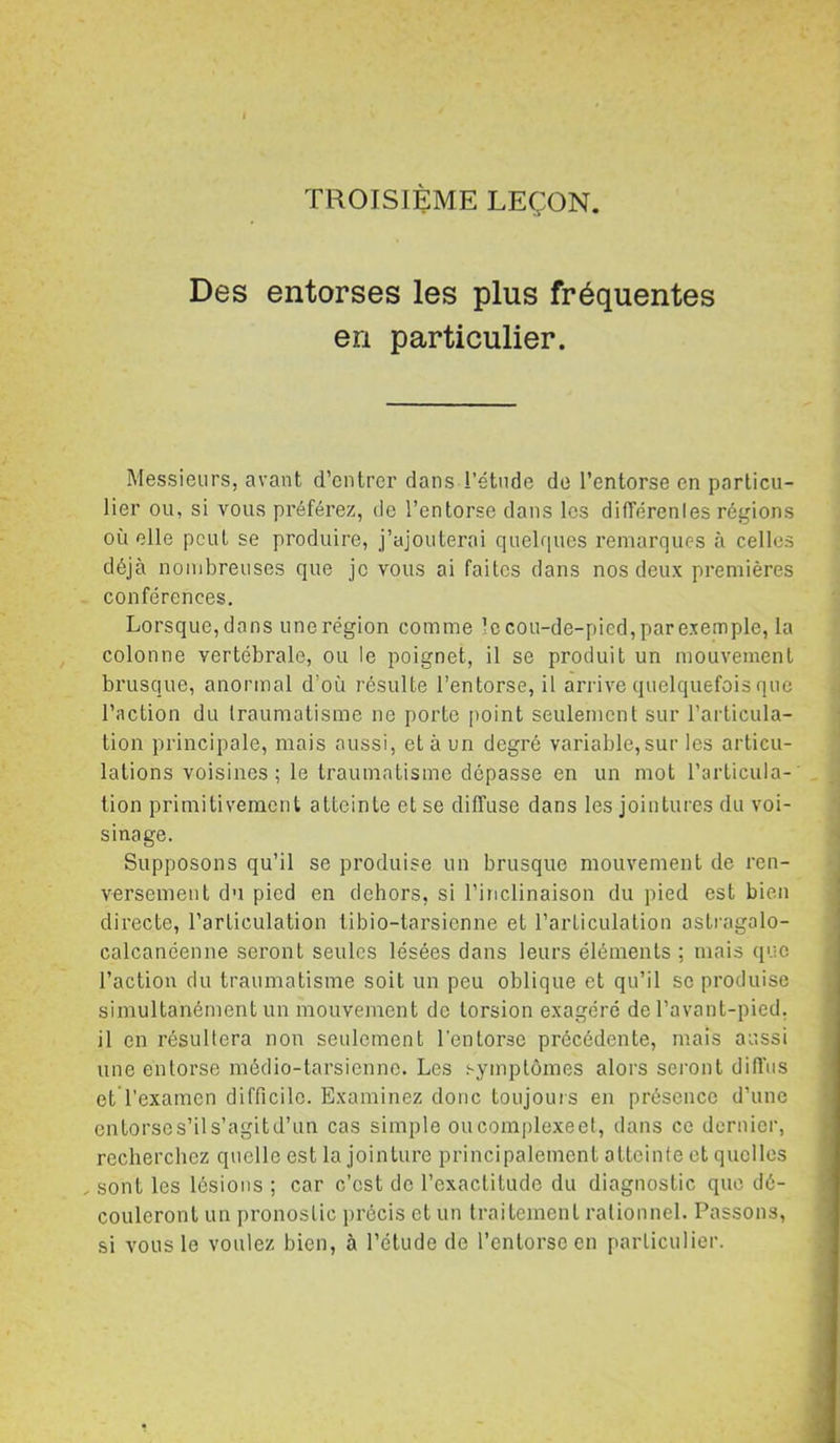TROISIÈME LEÇON. Des entorses les plus fréquentes en particulier. Messieurs, avant d’entrer dans l’étude de l’entorse en particu- lier ou, si vous préférez, de l’entorse dans les différenles régions où elle peut se produire, j’ajouterai quelques remarques à celles déjà nombreuses que je vous ai faites dans nos deux premières conférences. Lorsque, dons une région comme le cou-de-pied, parexemple, la colonne vertébrale, ou le poignet, il se produit un mouvement brusque, anormal d’où résulte l’entorse, il arrive quelquefois que l’action du traumatisme ne porte point seulement sur l’articula- tion principale, mais aussi, et à un degré variable,sur les articu- lations voisines ; le traumatisme dépasse en un mot l’articula- tion primitivement atteinte et se diffuse dans les jointures du voi- sinage. Supposons qu’il se produise un brusque mouvement de ren- versement du pied en dehors, si l’inclinaison du pied est bien directe, l’articulation libio-tarsicnne et l’articulation astragalo- calcanéenne seront seules lésées dans leurs éléments ; mais que l’action du traumatisme soit un peu oblique et qu’il se produise simultanément un mouvement de torsion exagéré de l’avant-pied. il en résultera non seulement l'entorse précédente, mais aussi une entorse médio-tarsicnne. Les symptômes alors sei’ont diffus et l’examen difficile. Examinez donc toujouis en présence d’une entorses’ils’agitd’un cas simple ou complexée!, dans ce dernier, recherchez quelle est la jointure principalement atteinte et quelles sont les lésions ; car c’est de l’exactitude du diagnostic que dé- couleront un pronostic jirécis et un traitement rationnel. Passons, si vous le voulez bien, à l’étude de l’entorse en particulier.