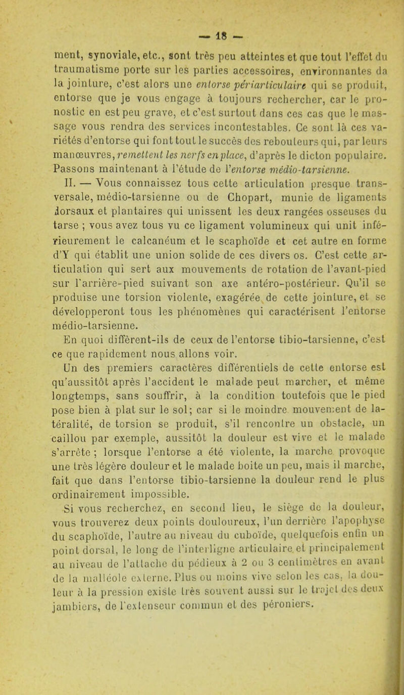 ment, synoviale, etc., sont très peu atteintes et que tout l’effet du traumatisme porte sur les parties accessoires, environnantes da la jointure, c’est alors une entorse péri articulaire qui se produit, entorse que je vous engage à toujours rechercher, car le pro- nostic en est peu grave, et c’est surtout dans ces cas que le mas- sage vous rendra des services incontestables. Ce sont là ces va- riétés d’entorse qui font tout le succès des rebouleurs qui, par leurs manœuvres, remettent les nerfs enplace, d’après le dicton populaire. Passons maintenant à l’étude de Ventorse médio-tarsienne. II. — Vous connaissez tous cette articulation presque trans- versale, médio-tarsienne ou de Chopart, munie de ligaments dorsaux et plantaires qui unissent les deux rangées osseuses du tarse ; vous avez tous vu ce ligament volumineux qui unit infé- ïieurement le calcanéum et le scaphoïde et cet autre en forme d’Y qui établit une union solide de ces divers os. C’est cette ar- ticulation qui sert aux mouvements de rotation de l’avant-pied sur l’arrière-pied suivant son axe antéro-postérieur. Qu’il se produise une torsion violente, exagérée de cette jointure, et se développeront tous les phénomènes qui caractérisent l’entorse médio-tarsienne. En quoi diffèrent-ils de ceux de l’entorse tibio-tarsienne, c’est ce que rapidement nous allons voir. Un des premiers caractères différentiels de cette entorse est qu’aussitôt après l’accident le malade peut marcher, et même longtemps, sans souffrir, à la condition toutefois que le pied pose bien à plat sur le sol; car si le moindre mouvement de la- téralité, de torsion se produit, s’il rencontre un obstacle, un caillou par exemple, aussitôt la douleur est vive et le malade s’arrête ; lorsque l’entorse a été violente, la marcJie provoque une très légère douleur et le malade boite un peu, mais il marche, fait que dans l’entorse tibio-tarsienne la douleur rend le plus ordinairement impossible. Si vous recherchez, en second lieu, le siège de la douleur, vous trouverez deux points douloureux, l’un derrière l’apophyse du scaphoïde, l’autre au niveau du cuboïde, quelquefois enfin un point dorsal, le long de l’inlerllgne articulaire.et principalement au niveau de l’attache du pédieux à 2 ou 3 centimètres en avant de la malléole externe. Plus ou moins vive selon les cas, la dou- leur à la pression existe très souvent aussi sur le trajet des deux jambiei's, de l'extenseur commun et des péroniers.