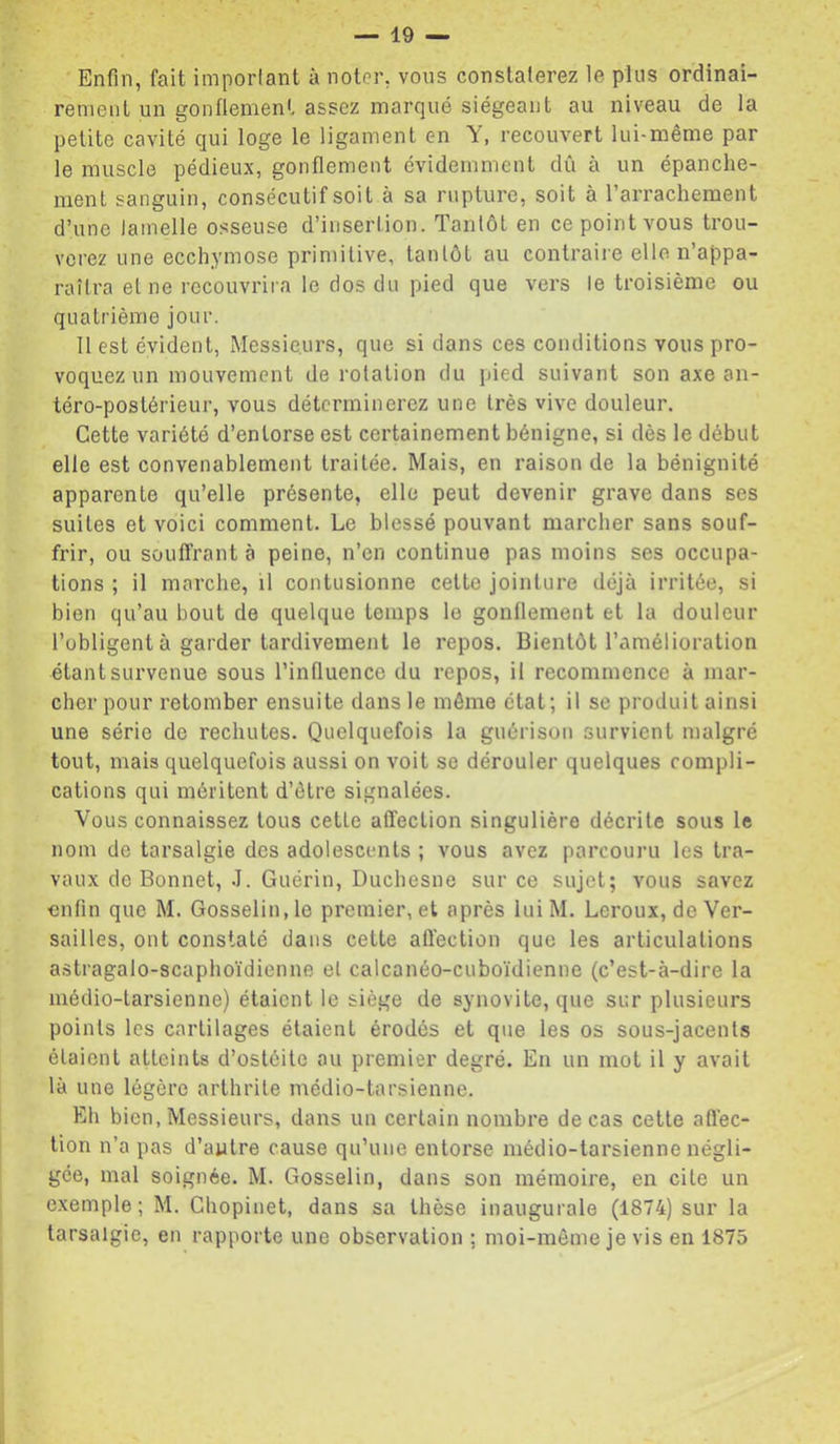 Enfin, fait imporlant à noter, vous constaterez le plus ordinai- rement un gonflement assez marqué siégeant au niveau de la petite cavité qui loge le ligament en Y, recouvert lui-même par le muscle pédieux, gonflement évidemment dû à un épanche- ment sanguin, consécutif soit à sa rupture, soit à l’arrachement d’une lamelle osseuse d’insertion. Tantôt en ce point vous trou- verez une ecchymose primitive, tantôt au contraire elle n’appa- raîtra et ne recouvrira le dos du pied que vers le troisième ou quatrième jour. 11 est évident, Messieurs, que si dans ces conditions vous pro- voquez un mouvement de rotation du pied suivant son axe an- téro-postérieur, vous déterminerez une très vive douleur. Cette variété d’entorse est certainement bénigne, si dès le début elle est convenablement traitée. Mais, en raison de la bénignité apparente qu’elle présente, elle peut devenir grave dans ses suites et voici comment. Le blessé pouvant marcher sans souf- frir, ou souffrant à peine, n’en continue pas moins ses occupa- tions ; il marche, il contusionne cette jointure déjà irritée, si bien qu’au bout de quelque temps le gonflement et la douleur l’obligent à garder tardivement le repos. Bientôt l’amélioration étant survenue sous l’influence du repos, il recommence à mar- cher pour retomber ensuite dans le même état; il se produit ainsi une série de rechutes. Quelquefois la guérison survient malgré tout, mais quelquefois aussi on voit se dérouler quelques compli- cations qui méritent d’être signalées. Vous connaissez tous cetle affection singulière décrite sous le nom de tarsalgie des adolescents ; vous avez parcouru les tra- vaux de Bonnet, J. Guérin, Duchesne sur ce sujet; vous savez enfin que M. Gosselin, le premier, et après luiM. Leroux, de Ver- sailles, ont constaté dans cette aftection que les articulations astragalo-scaphoïdienne et calcanéo-cuboïdienne (c’est-à-dire la médio-tarsienne) étaient le siège de synovite, que sur plusieurs points les cartilages étaient érodés et que les os sous-jacents étaient atteints d’ostéite au premier degré. En un mot il y avait là une légère arthrite médio-tarsienne. Eh bien, Messieurs, dans un certain nombre de cas cette afl'ec- tion n’a pas d’autre cause qu’une entorse médio-tarsienne négli- gée, mal soignée. M. Gosselin, dans son mémoire, en cite un exemple; M. Chopinet, dans sa thèse inaugurale (1874) sur la tarsalgie, en rapporte une observation ; moi-même je vis en 1875