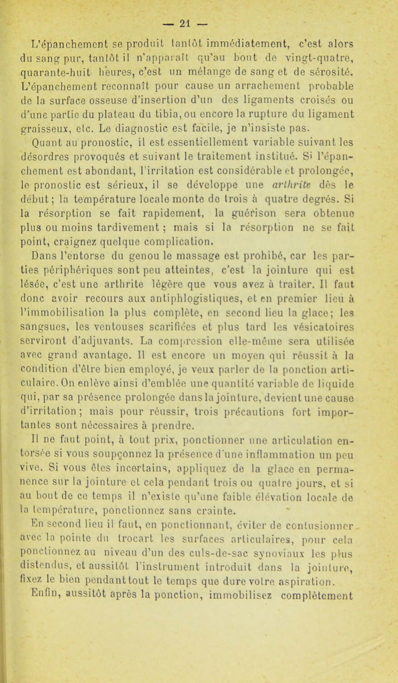 L’épanchemcnt se prorluil lanlôt immédiatement, c’est alors du sang pur, lanlôt il n’apparaîl qu’au bout de vingt-quatre, quarante-huit lieures, c’est un mélange de sang et de sérosité. L’épanchement reconnaît pour cause un arrachement probable de la surface osseuse d’insertion d’un des ligaments croisés ou d’une partie du plateau du tibia, ou encore la rupture du ligament graisseux, elc. Le diagnostic est facile, je n’insiste pas. Quant au pronostic, il est essentiellement variable suivant les désordres provoqués et suivant le traitement institué. S» l’épan- chement est abondant, l’irritation est considérable et prolongée, le pronostic est sérieux, il se développe une arthrite dès le début; la température locale monte do trois à quatre degrés. Si la résorption se fait rapidement, la guérison sera obtenue plus ou moins tardivement ; mais si la résorption ne se fait point, craignez quelque complication. Dans l’entorse du genou le massage est prohibé, car les par- ties périphériques sont peu atteintes, c’est la jointure qui est lésée, c’est une arthrite légère que vous avez à traiter. Il faut donc avoir recours aux antiphlogistiques, et en premier lieu à l’immobilisation la plus complète, en second lieu la glace; les sangsues, les ventouses scarifiées et plus tard les vésicatoires serviront d’adjuvants. La compression elle-môine sera utilisée avec grand avantage. 11 est encore un moyen qui réussit à la condition d’élre bien employé, je veux parler de la ponction arti- culaire. On enlève ainsi d’emblée une quantité variable de liquide qui, par sa présence prolongée dans la jointure, devient une cause d’irritation ; mais pour réussir, trois précautions fort impor- tantes sont nécessaires à prendre. Il ne faut point, à tout prix, ponctionner une articulation en- torsée si vous soupçonnez la présence d'une inflammation un peu vive. Si vous ôtes incertains, appliquez de la glace en perma- nence sur la jointure et cela pendant trois ou quatre jours, et si au bout de ce temps il n’existe qu’une faible élévation locale de la température, ponctionnez sans crainte. En second lieu il faut, en ponctionnant, éviter de contusionner avec la pointe du trocart les surfaces articulaires, pour cela ponctionnez au niveau d’un des culs-de-sac synoviaux les plus distendus, et aussitôt l’inslrumenl introduit dans la jointure, fixez le bien pendanttout le temps que dure votre aspiration. Enfin, aussitôt après la ponction, immobilisez complètement