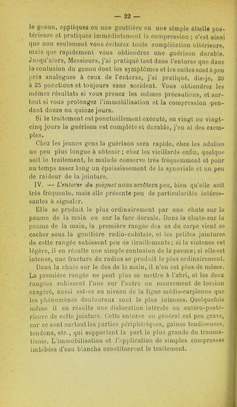le genou, appliquez ou une gouüièrc ou une simple attelle pos- térieure et pratiquez immédiatement la compression ; c’est ainsi que non seulement vous éviterez toute complication ultérieure, mais que rapidement vous obtiendrez une guéi'ison durable. Jusqu’alors, Messieurs, j’ai pratiqué tant dans l’entorse que dans la contusion du genou dont les symptômes et les suites sont à peu près analogues à ceux de l’entorse, j’ai pratiqué, dis-je, 20 à 25 ponctions et toujours sans accident. Vous obtiendrez les mômes résultats si vous prenez les mêmes précautions, et sur- tout si vous prolongez l’immobilisation et la compression -pen- dant douze ou quinze jours. Si le traitement est ponctuellement exécuté, en vingt ou vingt- cinq jours la guérison est complète et durable, j’en ai des exem- ples. Chez les jeunes gens la guérison sera rapide, chez les adultes un peu plus longue à obtenir; chez les vieillards enfin, quelque soit le traitement, le malade conserve très fréquemment et pour un temps assez long un épaississement de la synoviale et un peu de raideur de la jointure. IV. — L'entorse du poi(7net nous arrêtera peu, bien qu’elle soit très fréquente, mais elle présente peu de particularités intéres- santes à signaler. Elle se produit le plus ordinairement par une chute sur la paume de la main ou sur la face dorsale. Dans la chule*sur la paume de la main, la première rangée des os du carpe vient se cacher sous la gouttière radio-cubitale, et les petites jointures de cette rangée subissent peu de liraillements : si la violence est légère, il en résulte une simple contusion do la paume; si elleest intense, une fracture du radius se produit le plus ordinairement. Dans la chute sur le dos de la main, il n’en est plus de même. La première rangée ne peut plus se mettre à l’abri, et les deux rangées subissent l’une sur l’autre un mouvement de toi'aion exagéré, aussi est-ce au niveau de la ligne médio-carpienne que les phénomènes douloureux sont le plus intenses. Quelquefois même il en résulte une dislocation latérale ou anléx’o-posté- rieure de cette jointure. Cette entorse en général est peu grave, car CO sont surtoutles parties périphériques, gaines tendineuses, tendons, etc., qui supportent la part la plus grande du traunia- tisnle. L’immobilisation et r.ip[)lication de simples compresses imbibées d’eau blanche constitueront le traitement.