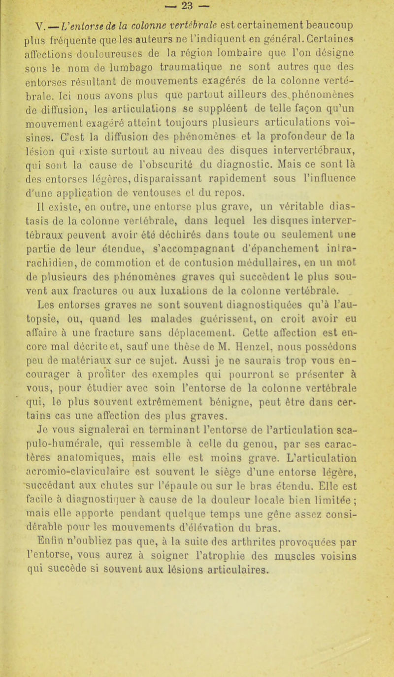V, — L'eniorsede la colonne vertébrale est certainement beaucoup plus fréquente que les auteurs ne l’indiquent en général. Certaines afleclions douloureuses de la région lombaire que l’on désigne sous le nom de lumbago traumatique ne sont autres que des entorses résultant de mouvements exagérés de la colonne verté- brale. Ici nous avons plus que partout ailleurs des.phénoinènes de diffusion, les articulations se suppléent de telle façon qu’un mouvement exagéré atteint toujours plusieurs articulations voi- sines. C’est la diffusion des phénomènes et la profondeur de la lésion qui existe surtout au niveau des disques intervertébraux, qui sont la cause de l'obscurité du diagnostic. Mais ce sont là des entorses légères, disparaissant rapidement sous l’influence d'une application de ventouses et du repos. Il existe, en outre, une entorse plus grave, un véritable dias- lasis de la colonne vertébrale, dans lequel les disques interver- tébraux peuvent avoir été déchirés dans toute ou seulement une partie de leur étendue, s’accompagnant d’épanchement intra- rachidien, de commotion et de contusion médullaires, en un mot de plusieurs des phénomènes graves qui succèdent le plus sou- vent aux fractures ou aux luxations de la colonne vertébrale. Los entorses graves ne sont souvent diagnostiquées qu’à l’au- topsie, ou, quand les malades guérissent, on croit avoir eu affaire à une fracture sans déplacement. Cette affection est en- core mal décrite et, sauf une thèse de M. Henzel, nous possédons peu de matériaux sur ce sujet. Aussi je ne saurais trop vous en- courager à profiter des exemples qui pourront se présenter à vous, pour étudier avec soin l’entorse de la colonne vertébrale qui, le plus souvent extrêmement bénigne, peut être dans cer- tains cas une affection des plus graves. Je vous signalerai en terminant l’entorse de l’articulation sca- pulo-humérale, qui ressemble à celle du genou, par ses carac- tères anatomiques, mais elle est moins grave. L’articulation acromio-claviculaire est souvent le siège d’une entorse légère, 'succédant aux chutes sur l’épaule ou sur le bras étendu. Elle est facile à diagnostirjuer à cause de la douleur locale bien limitée; mais elle apporte pendant quelque temps une gêne assez consi- dérable pour les mouvements d’élévation du bras. Enfin n’oubliez pas que, à la suite des arthrites provoquées par l’entorse, vous aurez à soigner l’atrophie des muscles voisins qui succède si souvent aux lésions articulaires.