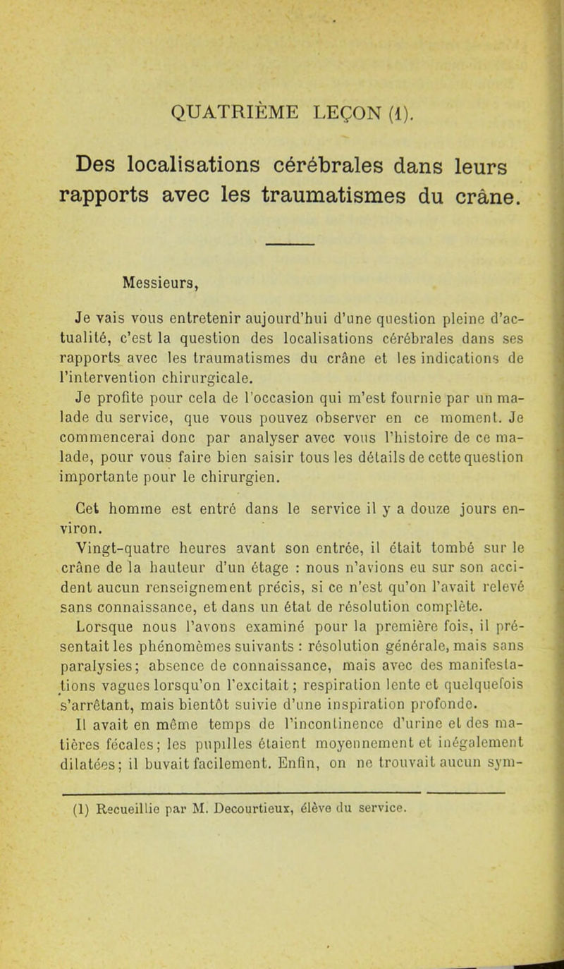 QUATRIÈME LEÇON (1). Des localisations cérébrales dans leurs rapports avec les traumatismes du crâne. Messieurs, Je vais vous entretenir aujourd’hui d’une question pleine d’ac- tualité, c’est la question des localisations cérébrales dans ses rapports avec les traumatismes du crâne et les indications de l’intervention chirurgicale. Je profite pour cela de l’occasion qui m’est fournie par un ma- lade du service, que vous pouvez observer en ce moment. Je commencerai donc par analyser avec vous l’hisloire de ce ma- lade, pour vous faire bien saisir tous les détails de cette question importante pour le chirurgien. Cet homme est entré dans le service il y a douze jours en- viron. Vingt-quatre heures avant son entrée, il était tombé sur le crâne de la hauteur d’un étage : nous n’avions eu sur son acci- dent aucun renseignement précis, si ce n’est qu’on l’avait relevé sans connaissance, et dans un état de résolution complète. Lorsque nous l’avons examiné pour la première fois, il pré- sentait les phénomèmes suivants: résolution générale, mais sans paralysies; absence de connaissance, mais avec des manifesta- tions vagues lorsqu’on l’excitait; respiration tente et quelquefois s’arrêtant, mais bientôt suivie d’une inspiration profonde. Il avait en même temps de l’incontinence d’urine et des ma- tières fécales; les pupilles étaient moyennement et inégalement dilatées; il buvait facilement. Enfin, on ne trouvait aucun sym- (1) Recueillie par M. Decourtieux, élève du service.