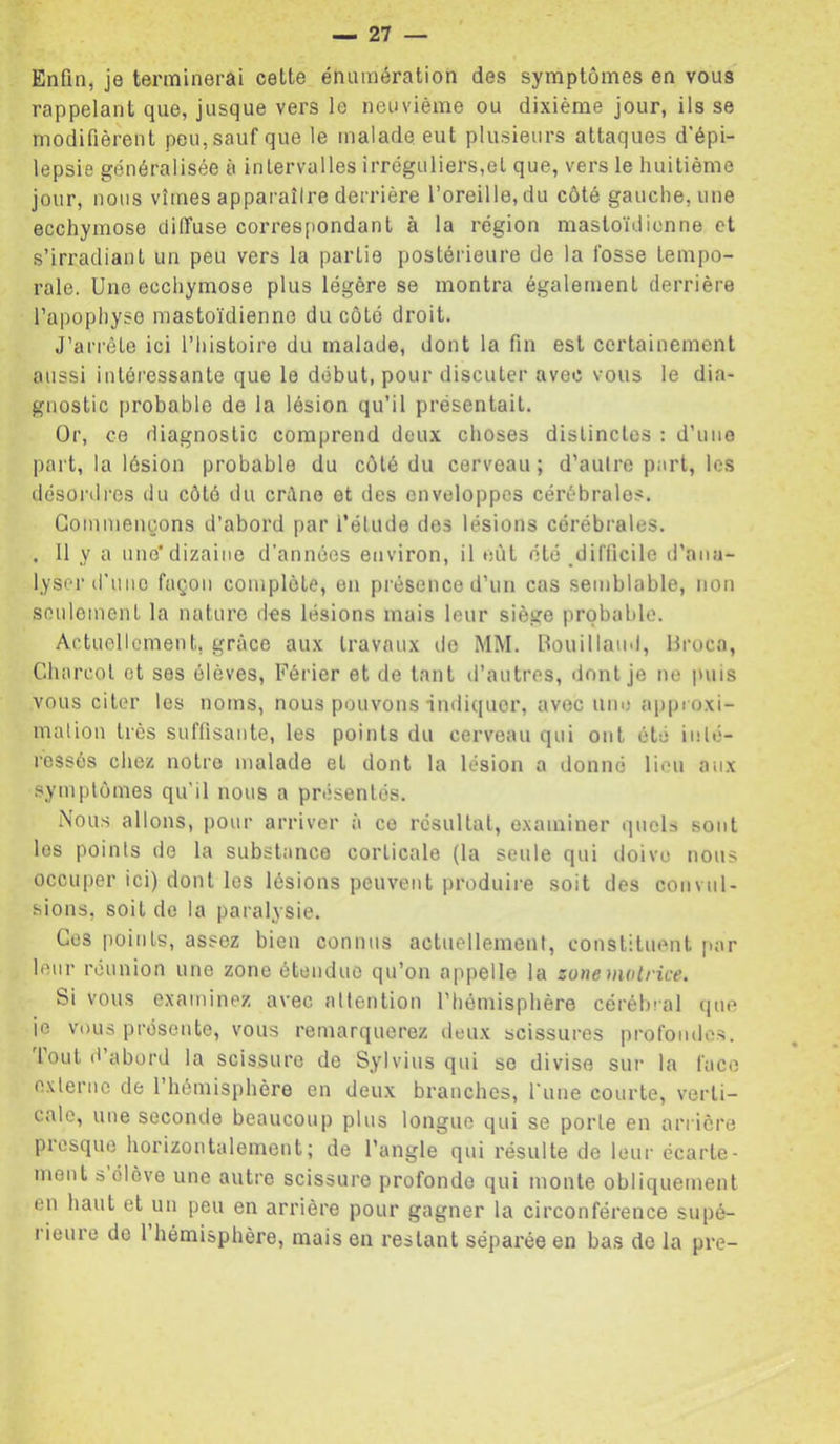Enfin, je terminerai cette énumération des symptômes en vous rappelant que, jusque vers le neuvième ou dixième jour, ils se modifièrent peu, sauf que le malade eut plusieurs attaques d'épi- lepsie généralisée à intervalles irréguliers,et que, vers le huitième jour, nous vîmes apparaître derrière l’oreille, du côté gauche, une ecchymose diffuse correspondant à la région mastoïdienne et s’irradiant un peu vers la partie postérieure de la fosse tempo- rale. Une ecchymose plus légère se montra également derrière l’apophyse mastoïdienne du côté droit. J’arrête ici l’iiistoire du malade, dont la fin est certainement aussi intéressante que le début, pour discuter avec vous le dia- gnostic probable de la lésion qu’il présentait. Or, ce diagnostic comprend deux choses distinctes : d’une part, la lésion probable du côté du cerveau ; d’autre part, les désordi'es du côté du crilne et des enveloppes cérébrales. Commençons d’abord par l’étude des lésions cérébrales. . Il y a une*dizaine d'années environ, il eût été difficile d’ana- lyser d'une façon complète, en présence d’un cas semblable, non sonlemcnt la nature des lésions mais leur siège probable. Actuellement, grâce aux travaux lio MM. Bouilland, Hi-oca, Charcot et ses élèves, Férier et de tant il’autres, dont je ne puis vous citer les noms, nous pouvons •indiquer, avec une appi oxi- mation très suffisante, les points du cerveau qui ont été inté- ressés chez notre malade et dont la lésion a donné lieu aux .symptômes qu’il nous a présentés. Nous allons, pour arriver à ce résultat, examiner quels sont les points do la substance corticale (la seule qui doive nous occuper ici) dont les lésions peuvent produire soit des convul- sions, soit de la paralysie. Ces points, assez bien connus actuellement, constituent [>ar leur réunion une zone étendue qu’on appelle la zone motrice. Si vous examinez avec attention l’hémisphère cérébial (pie ie vous présente, vous remarquerez deux scissures profondes, loul d abord la scissure de Sylvius qui se divise sur la face externe de 1 hémisphère en deu.x branches, l'une courte, verti- cale, une seconde beaucoup plus longue qui se porte en arrière picsque horizontalement; de l’angle qui résulte de leur écarte- ment s élève une autre scissure profonde qui monte obliquement en haut et un peu en arrière pour gagner la circonférence supé- l ieure de 1 hémisphère, mais en restant séparée en bas de la pre-