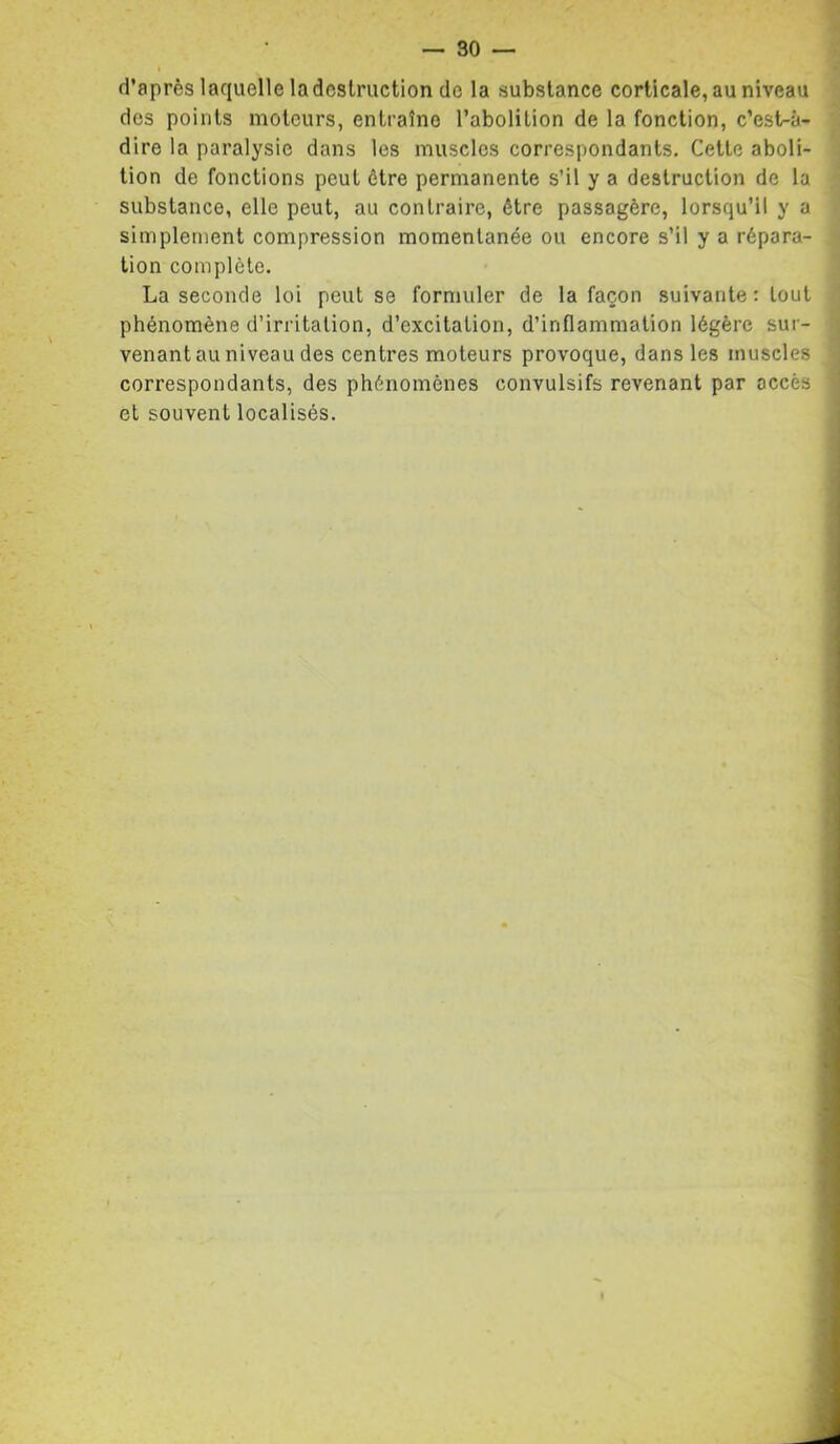 d’après laquelle la destruction do la substance corticale, au niveau des points moteurs, entraîne l’abolition de la fonction, c’est-à- dire la paralysie dans les muscles correspondants. Cette aboli- tion de fonctions peut être permanente s’il y a destruction de la substance, elle peut, au contraire, être passagère, lorsqu’il y a simplement compression momentanée ou encore s’il y a répara- tion complète. La seconde loi peut se formuler de la façon suivante: tout phénomène d’irritation, d’excitation, d’inflammation légère sur- venant au niveau des centres moteurs provoque, dans les muscles correspondants, des phénomènes convulsifs revenant par accès et souvent localisés.