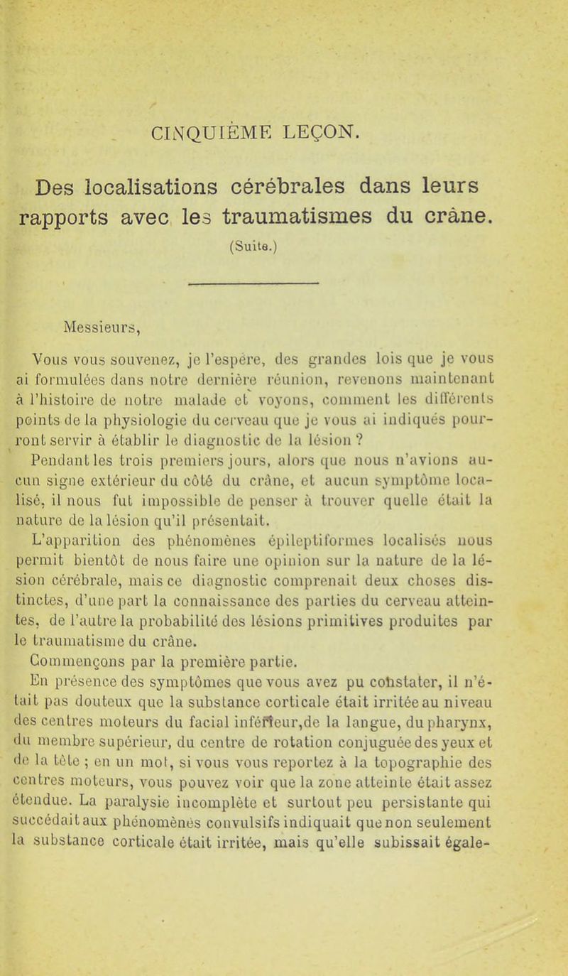 CINQUIEME LEÇON. Des localisations cérébrales dans leurs rapports avec les traumatismes du crâne. (Suite.) Messieurs, Vous vous souvenez, je l’espere, des grandes lois que je vous ai formulées dans noire dernière réunion, revenons niainlcnanl à l’hisloire de noire malade el voyons, commenl les dilférenls poinls de la physiologie du cerveau que je vous ai indiqués pour- ronl servir à élablir le diagnoslic de la lésion ? Pendanlles Irois premiers jours, alors que nous n’avions au- cun signe exlérieur du côlé du crûne, el aucun symplôme loca- lisé, il nous fui impossible de penser à Irouver quelle élail la nalure de la lésion qu’il présenlait. L’apparilion des phénomènes épileptiformes localisés nous permit bientôt de nous faire une opinion sur la nature de la lé- sion cérébrale, mais ce diagnostic comprenait deux choses dis- tinctes, d’une part la connaissance des parties du cerveau attein- tes, de l’autre la probabilité des lésions primitives produites par le traumatisme du crâne. Commençons par la première partie. En présence des symptômes que vous avez pu constater, il n’é- tait pas douteux que la substance corticale était irritée au niveau des centres moteurs du facial inféfîeur,de la langue, du pharynx, du membre supérieur, du centre de rotation conjuguée des yeux et de la tète ; en un mot, si vous vous reportez à la topographie des centres moteurs, vous pouvez voir que la zone atteinte était assez étendue. La paralysie incomplète et surtout peu persistante qui succédaitaux phénomènes convulsifs indiquait quenon seulement la substance corticale était irritée, mais qu’elle subissait égale-