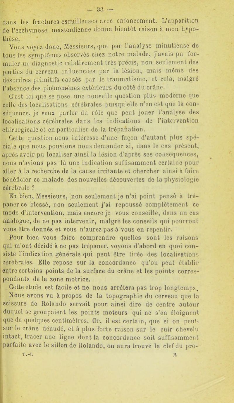 dans Us fractures esquilleuses avec enfoncement. L’apparition de l’eccliyniosc mastoïdienne donna bientôt raison à mon hypo- thèse. Vous voyez donc, Messieurs, que par l’analy.se mimilieuse do tous Us symptômes observés chez notre malade, j’avais pu for- muler un diagnostic relativement très précis, non seulement des parties du cerveau influencées ])ar la lésion, mais même des désordres primitifs causés par le traumatisme, et cela, malgré l’absence des phénomènes e.vtérieurs du côté du crâne. C'est ici que se pose une nouvelle question plus moderne que celle des localisations cérébrales puisqu’elle n’en est que la con- séquence, je veux parler du rôle que peut jouer l’analyse des localisations cérébrales dans Us indications de rintervenlion chirurgicale et en particulier de la trépanation. Cette questionnons intéresse d’une façon d’autant plus spé- ciale que nous pouvions nous demander si, dans le cas présent, après avoir pu localiser ainsi la lésion d'après ses conséquences, nous n’avions pas là une indication suflisamment certaine pour aller à la recherche do la cause irriiante et chercher ainsi à faire bénéficier ce malade des nouvelles découvertes do 1a physiologie cérébrale ? Eh bien. Messieurs, qion seulement je n’ai point pensé à tré- paner ce blessé, non seulement j’ai repoussé complètement ce mode d’intervention, mais encore je vous conseille, dans un cas analogue, do no pas intervenir, malgré les conseils qui imurront vous être donnés et vous n’aurez pas à vous en repentir. Pour bien vous faire comprendre quelles sont les raisons qui m’ont décidé à ne pas trépaner, voyons d'abord en quoi con- 1 siste l’indication générale qui peut être tirée des localisations cérébrales. Elle repose sur la concordance qu’on peut établir entre certains points de la surface du crâne et les points corres- pondants de la zone motrice. ' Cette étude est facile et ne nous arrêtera pas trop longtemps. Nous avons vu à propos de la topographie du cerveau que la scissure de Rolande servait pour ainsi dire de centre autour duquel se groupaient les points moteurs qui ne s’en éloignent que do quelques centimèlres. Or, il est certain, que si on peut» sur le crâne dénudé, et à plus forte raison sur le cuir chevelu I intact, tracer une ligne dont la concordance soit suffisamment ! parfaite avec le sillon de Rolando, on aura trouvé la clef du pro- T.-L 3