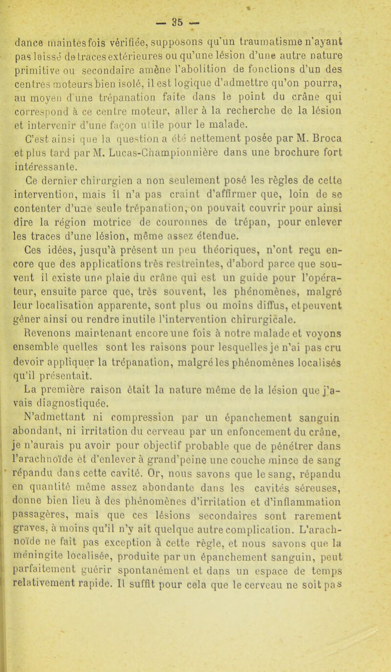 dance maintesfois vérifiée, supposons qu'un traumatisme n'ayant pas laissé de traces extérieures ou qu’une lésion d’une autre nature primitive ou secondaire amène l’abolition de fonctions d’un des centres moteurs bien isolé, il est logique d’admettre qu’on pourra, au moyen d'une trépanation faite dans le point du crâne qui correspond à ce centre moteur, aller à la recherche de la lésion et intervenir d’une façon utile pour le malade. C’est ainsi que la question a été nettement posée par M. Broca et plus tard par M. Lucas-Championnière dans une brochure fort intéressante. Ce dernier chirurgien a non seulement posé les règles de celte intervention, mais il n’a pas craint d’affirmer que, loin de se contenter d’une seule trépanation, on pouvait couvrir pour ainsi dire la région motrice de couronnes de trépan, pour enlever les traces d’une lésion, même assez étendue. Ces idées, jusqu’à présent un peu théoriques, n’ont reçu en- core que des applications très restreintes, d’abord parce que sou- vent il existe une plaie du crâne qui est un guide pour l’opéra- teur, ensuite parce que, très souvent, les phénomènes, malgré leur localisation apparente, sont plus ou moins diffus, etpeuvent gêner ainsi ou rendre inutile l’intervention chirurgicale. Revenons maintenant encore une fois à notre malade et voyons ensemble quelles sont les raisons pour lesquelles je n’ai pas cru devoir appliquer la trépanation, malgré les phénomènes localisés qu’il présentait. La première raison était la nature même de la lésion que j’a- vais diagnostiquée. N’admettant ni compression par un épanchement sanguin abondant, ni irritation du cerveau par un enfoncement du crâne, ' je n’aurais pu avoir pour objectif probable que de pénétrer dans ' l’arachnoïde ét d’enlever à grand’peine une couche mince de sang '• répandu dans cette cavité. Or, nous savons que le sang, répandu en quantité même assez abondante dans les cavités séreuses, ' donne bien lieu à des phénomènes d’irritation et d’inflammation : passagères, mais que ces lésions secondaires sont rarement graves, à moins qu’il n’y ait quelque autre complication. L'arach- noide ne fait pas exception à cette règle, et nous savons que la méningite localisée, produite par un épanchement sanguin, peut : parfaitement guérir spontanément et dans un espace de temps relativement rapide. Il suffit pour cela que le cerveau ne soit pas