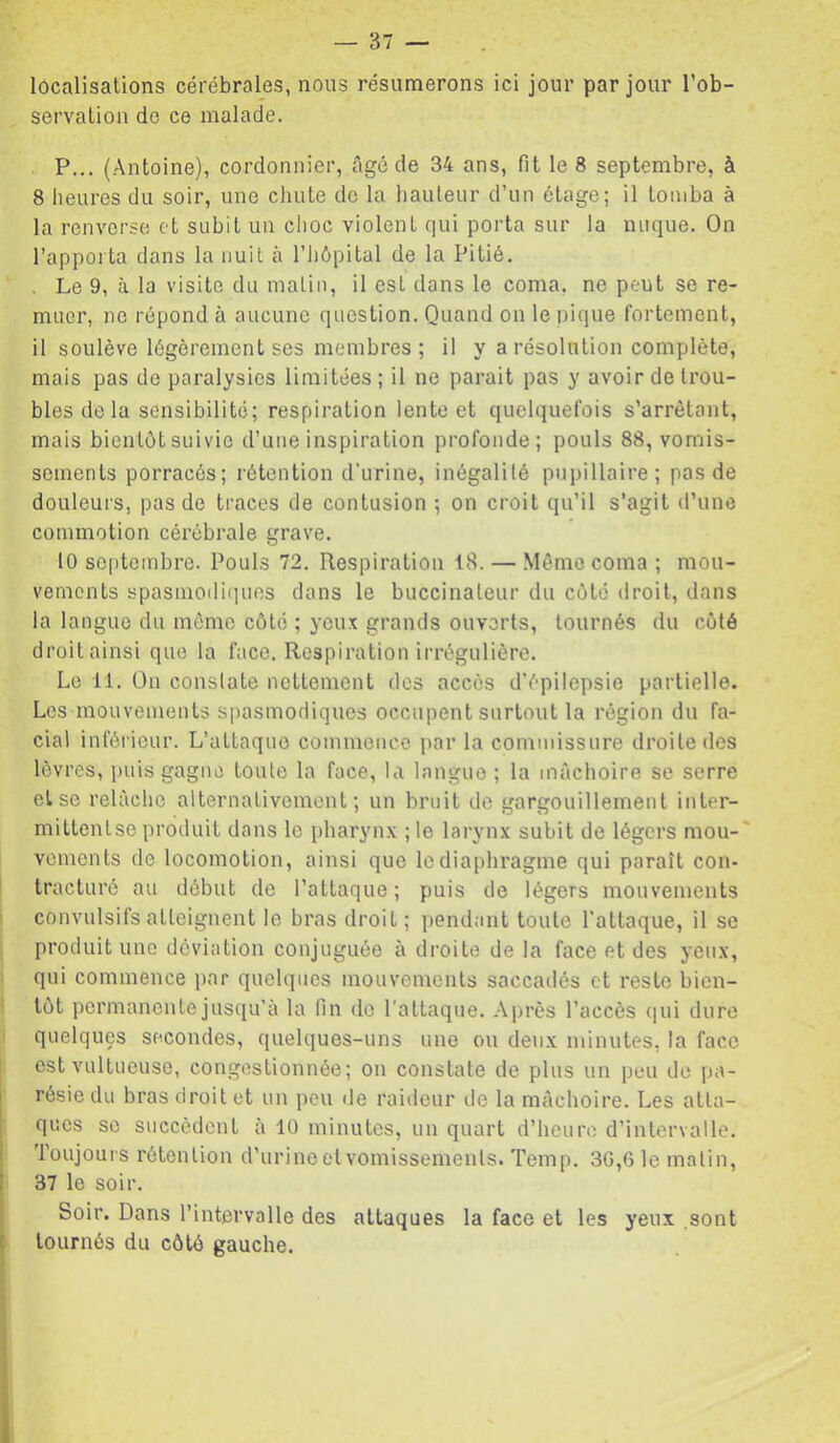 localisations cérébrales, nous résumerons ici jour par jour l’ob- servation de ce malade. P... (Antoine), cordonnier, âgé de 34 ans, fit le 8 septembre, à 8 heures du soir, une chute de la hauteur d’un étage; il tomba à la renverse et subit un choc violent qui porta sur la nuque. On l’appoita dans la nuit à l’Jiôpital de la Pitié. . Le 9, à la visite du matin, il est dans le coma, ne peut se re- muer, ne répond à aucune question. Quand on le pique fortement, il soulève légèrement ses membres ; il y a résolution complète, mais pas de paralysies limitées ; il ne parait pas y avoir de trou- bles de la sensibilité; respiration lente et quelquefois s’arrêtant, mais bientôt suivie d’une inspiration profonde; pouls 88, vomis- sements porracés; rétention d'urine, inégalité pupillaire; pas de douleurs, pas de traces de contusion ; on croit qu’il s’agit d’une commotion cérébrale grave. 10 septembre. Pouls 72. Respiration 18. — Même coma ; mou- vements spasmoiliquns dans le buccinateur du côte droit, dans la langue du môme côté ; yeux grands ouverts, tournés du côté droit ainsi que la face. Respiration irrégulière. Le 11. On constate nettement des accès d’épilepsie partielle. Les mouvements spasmodiques occupent surtout la région du fa- cial inférieur. L’attaque commence par la commissure droite des lèvres, puis gagne toute la face, la langue ; la mâchoire se serre et se relâche alternativement; un bruit de gargouillement inter- mittentse produit dans le pharynx ; le larynx subit de légers mou-' vcments de locomotion, ainsi que le diaphragme qui paraît con- tracturé au début de l’attaque ; puis de légers mouvements I convulsifs atteignent le bras droit; pendant toute l’attaque, il se produit une déviation conjuguée à droite de la face et des yeux, qui commence i)nr quelques mouvements saccadés et reste bien- tôt permanente jusqu’à la fin do l'attaque. Après l’accès (|ui dure quelques secondes, quelques-uns une ou deux minutes, la face I est vultueuse, congestionnée; on constate de plus un peu de pa- résie du bras droit et un peu de raideur de la mâchoire. Les atta- ques SC succèdent à 10 minutes, un quart d’heure d’intervalle. Toujours rétention d’urine et vomissements. Temp. 3G,6 le matin, 37 le soir. Soir. Dans l’intervalle des attaques la face et les yeux sont tournés du côté gauche.