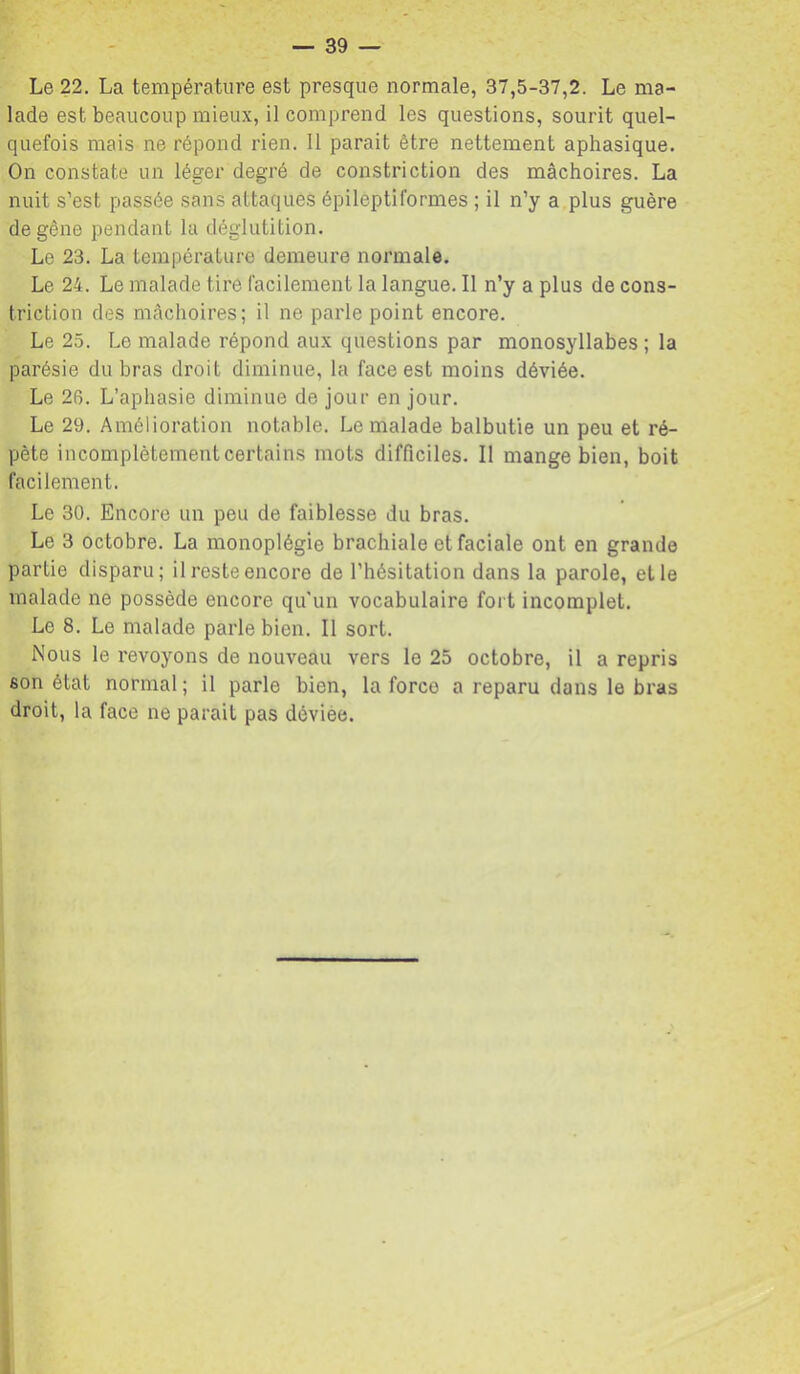 Le 22. La température est presque normale, 37,5-37,2. Le ma- lade est beaucoup mieux, il comprend les questions, sourit quel- quefois mais ne répond rien. Il parait être nettement aphasique. On constate un léger degré de constriction des mâchoires. La nuit s’est passée sans attaques épileptiformes ; il n’y a plus guère de gêne pendant la déglutition. Le 23. La température demeure normale. Le 24. Le malade tire facilement la langue. Il n’y a plus de cons- triction des mâchoires; il ne parle point encore. Le 25. Le malade répond aux questions par monosyllabes; la parésie du bras droit diminue, la face est moins déviée. Le 26. L’aphasie diminue de jour en jour. Le 29. Amélioration notable. Le malade balbutie un peu et ré- pète incomplètement certains mots difficiles. Il mange bien, boit facilement. Le 30. Encore un peu de faiblesse du bras. Le 3 octobre. La monoplégie brachiale et faciale ont en grande partie disparu; il reste encore de l’hésitation dans la parole, elle malade ne possède encore qu'un vocabulaire fort incomplet. Le 8. Le malade parle bien. Il sort. Nous le revoyons de nouveau vers le 25 octobre, il a repris son état normal ; il parle bien, la force a reparu dans le bras droit, la face ne parait pas déviée.