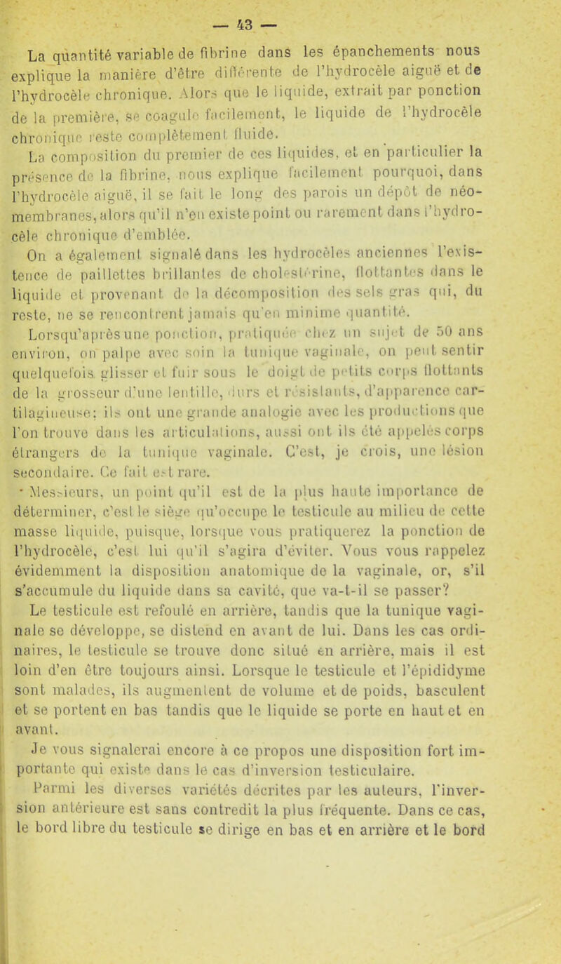 La quantité variable de fibrine dans les épanchernents nous explique la manière d’être diflérente de l’hydrocèle aiguë et de l’hydrocèle chronique. Alors que le liquide, extiait par ponction de la [ireniière, se coagule facilement, le liquide de 1 hydrocèle chronique reste complètement fluide. La composition du premier de ces liciuides, et en particulier la présence de la fibrine, nous explique facilement pourquoi, dans l’hydrocèle aiguë, il se fait le long des parois un dépôt de néo- membranes, alors qu’il n’en existe point ou rarement dans l’hydro- cèle chronique d’emblée. On a également signalé dans les hydrocèles anciennes l’exis- tence de paillettes brillantes de cholesl'U'ine, llottantes dans le liquide et provenant de la décomposition des sels gras qui, du reste, ne se reuconirent jamais qu'en minime quantité. Lorsqu’après une ponction, pratiquée chez un sujet de ,ô0 ans environ, on palpe avec soin la luniiiue vaginale, on peut sentir quelquefois, glisser et fuir sous le doigt de petits corps ilottanls de la grosseur d’une lentille, durs et résislants, d’apparence car- tilagineuse; ils ont une grande analogie avec les productions (|ue l'on trouve dans les articulalions, aussi ont ils cto appelés corps étrangers de la tuni(iue vaginale. C’est, je ciois, une lésion secondaire. Ce fait e.^lrare. • .Mes.'-ieurs, un point qu’il est de la plus haute importance de déterminer, c'est le siège ([u’occupe le testicule au milieu de cette masse liquide, puisque, lorsque vous pratiquerez la ponction de l’hydrocèle, c’est lui qu’il s’agira d’éviter. Vous vous rappelez évidemment la disposition anatomique de la vaginale, or, s’il s’accumule du liquide tlans sa cavité, que va-t-il se passer? Le testicule est refoulé en arrière, tandis que la tunique vagi- nale se développe, se distend en avant de lui. Dans les cas ordi- naires, le testicule se trouve donc situé en arrière, mais il est loin d’en être toujours ainsi. Lorsque le testicule et l’épididyme sont malades, ils augmenlent de volume et de poids, basculent et se portent en bas tandis que le liquide se porte en haut et en |i avant. Je vous signalerai encore à ce propos une disposition fort im- portante qui existe dans le cas d’inversion testiculaire. Parmi les diverses variétés décrites par les auteurs, l'inver- sion antérieure est sans contredit la plus fréquente. Dans ce cas, le bord libre du testicule se dirige en bas et en arrière et le bord