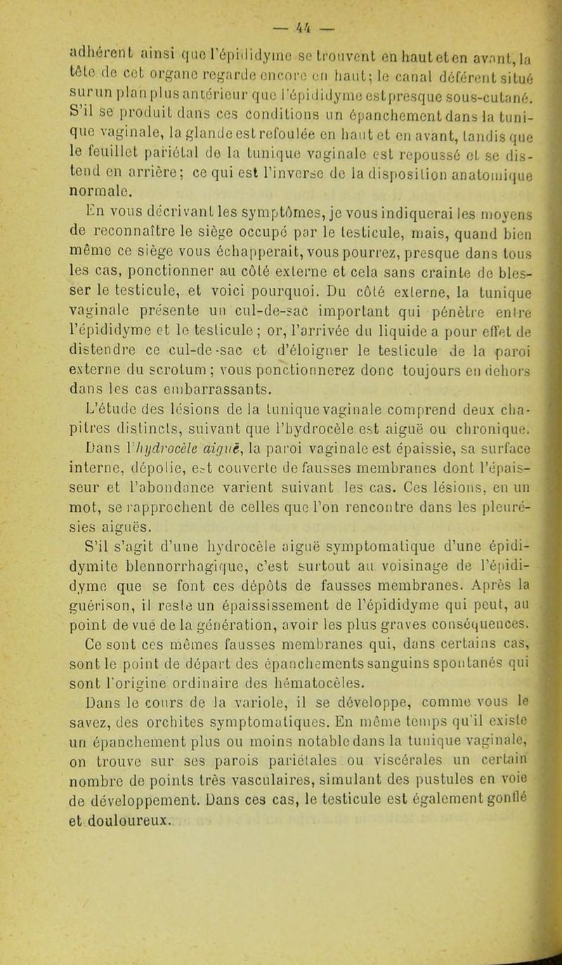 adhérenl ainsi qiio l’épididymc setmiivenl enhautetcn avant,la tôle (le cet organe regarde encore en liant; le canal déférent situé sur un plan plus anterieur que l’épiilidyineeslpresque sous-cutané. S’il se produit dans ces conditions un épanchement dans la tuni- que vaginale, la glande est refoulée en haut et en avant, tandis que le feuillet pariétal do la tunique vaginale est repoussé et se dis- tend en arrière; ce qui est l’inverse de la disposition anatonii(|ue normale. En vous décrivant les symptômes, je vous indiquerai les moyens de reconnaître le siège occupé par le testicule, mais, quand bien même ce siège vous échapperait, vous pourrez, presque dans tous les cas, ponctionner au côté externe et cela sans crainte de bles- ser le testicule, et voici pourquoi. Du côté externe, la tunique vaginale présente un cul-de-sac important qui pénètre entre l’épididyme et le testicule ; or, l’arrivée du liquide a pour etfet de distendre ce cul-de-sac et d’éloigner le testicule de la paroi externe du scrotum; vous ponctionnerez donc toujours en dehors dans les cas embarrassants. L’étude des lésions de la tunique vaginale comprend deux cha- pitres distincts, suivant que l’hydrocèle est aiguë ou chronique. Dans Vlijjdrocèle aiguë, la paroi vaginale est épaissie, sa surface interne, dépolie, e?t couverte défaussés membranes dont l’épais- seur et l’abondance varient suivant les cas. Ces lésions, en un mot, se rapprochent de celles que l’on rencontre dans les pleuré- sies aiguës. S’il s’agit d’une hydrocèle aiguë symptomatique d’une épidi- dymite blennorrhagique, c’est sui'tout au voisinage de l’épidi- dyme que se font ces dépôts de fausses membranes. Après la guérison, il resie un épaississement do l’épididyme qui peut, au point de vue de la génération, avoir les plus graves conséquences. Ce sont ces mômes fausses membranes qui, dans certains cas, sont le point de départ des épanchements sanguins spontanés qui sont l'origine ordinaire des hématocèles. Dans le cours de la variole, il se développe, comme vous le savez, des orchites symptomatiques. En même temps qu'il existe un épanchement plus ou moins notabledans la tunique vaginale, on trouve sur ses parois pariétales ou viscérales un certain nombre de points très vasculaires, simulant des pustules en voie de développement. Dans ces cas, le testicule est également gonflé et douloureux.