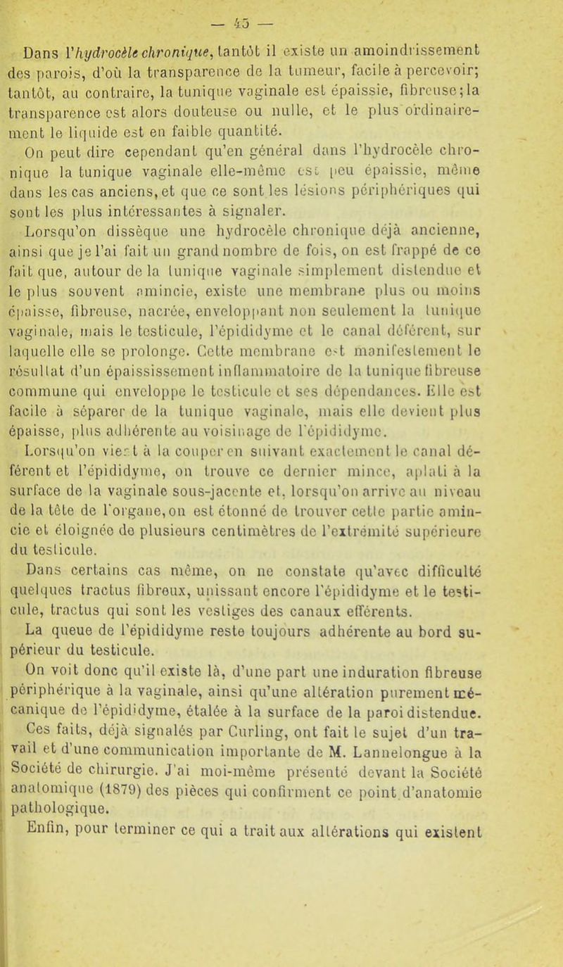 — 43 — Dans Vhydrocèle chronique, ianiCii il existe un amoindrissement des parois, d’où la transparence de la tumeur, facile à percevoir; tantôt, au contraire, la tunique vaginale est épaissie, fibreuse;la transparence est alors douteuse ou nulle, et le plus ordinaire- ment le liquide est en faible quantité. On peut dire cependant qu’en général dans l’hydrocèle chro- nique la tunique vaginale elle-même csl [leu épaissie, môme dans les cas anciens, et que ce sont les lésions périphériques qui sont les plus intéressantes à signaler. Lorsqu’on dissèque une hydrocèle chronique déjà ancienne, ainsi que je l’ai fait un grand nombre de fois, on est frappé de ce fait que, autour de la lunique vaginale simplement distendue et le ]dus souvent amincie, existe une membrane plus ou moins épaisse, fibreuse, nacrée, enveloppant non seulement la lunitiue vaginale, mais le testicule, l’épididymc et le canal déférent, sur laquelle elle se prolonge. Cette membrane e>t manifestement le résultat d’un épaississement inflammatoire de la tunique fibreuse commune qui enveloppe le testicule et ses dépendances. Klle est facile à séparer de la tunique vaginale, mais elle devient plus épaisse, jiliis adhérente au voisinage de l'épididyme. Lors(|u’on vie.':t à la couper en suivant exactement 1e canal dé- férent et l’épididyme, on trouve ce dernier mince, aplati à la surface de la vaginale sous-jacente et, lorsqu’on arrive au niveau de la tète de l'organe, on est étonné de trouver cetle partie amin- cie et éloignée do plusieurs centimètres de l’extrémité supérieure du testicule. Dans certains cas même, on ne constate qu’avec difficulté quelques tractus fibreux, unissant encore l'épididyme et le testi- cule, tractus qui sont les vestiges des canaux efférents. La queue de l’épididyme reste toujours adhérente au bord su- périeur du testicule. On voit donc qu’il existe là, d’une part une induration fibreuse périphérique à la vaginale, ainsi qu’une altération purement mé- canique de l’épididyme, étalée à la surface de la paroi distendue. Ces faits, déjà signalés par Curling, ont fait le sujet d’un tra- vail et d une communication importante de M. Lannelongue à la Société de chirurgie. J’ai moi-même présenté devant la Société analomique (1879) des pièces qui confirment ce point.d’anatomie pathologique. Enfin, pour terminer ce qui a trait aux altérations qui existent