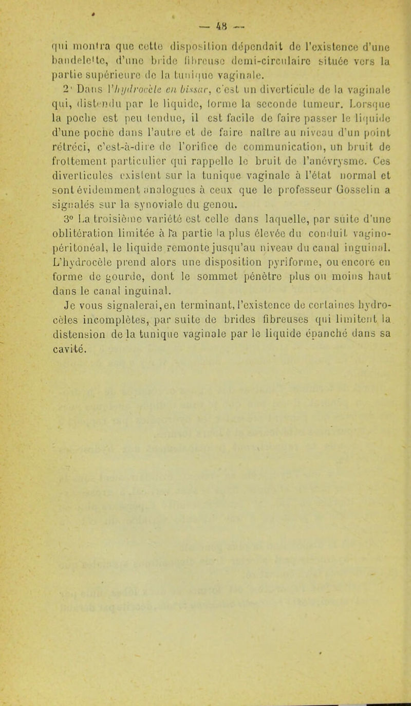 4H — qui montra que celle disposition dépendait de l’cxislence d’une l)audeleilc, d’une tjiido (ilircuso dcmi-circulairc située vers la partie suiiérieure de la tuuifjue vaginale. 2’ Dans Vhydrocèle en bisscir, c’est un diverticule de la vaginale qui, disli ndu par le liquide, lornic la seconde tumeur. Lorsque la poche est peu lenduc, il est facile de faire passer le rniuidc d’une poche dans l’autre et de faire naître au niveau d’un point rétréci, c’est-à-dire de l’orifice de communication, un bruit de fioUement. particulier qui rappelle le bruit de l’anévrysme. Ces diveiiicules cxislent sur la tunique vaginale à l’état normal et sont évidemment analogues à ceux que le professeur Gosselin a signalés sur la synoviale du genou. 3° I.a troisième variété est celle dans laquelle, par suite d'une oblitération limitée à l'a partie lapins élevée du conduit vagino- péritonéal, le liquide remonte jusqu’au niveau du canal inguinal. L’hydrocèle prend alors une disposition pyriforme, ou encore en forme de gourtle, dont le sommet pénètre plus ou moins haut dans le canal inguinal. Je vous signalerai,en tei’minant, l’existence de certaines hydro- cèles incomplètes, par suite de brides fibreuses qui limitent la distension delà tunique vaginale par le liquide épanché dans sa cavité.
