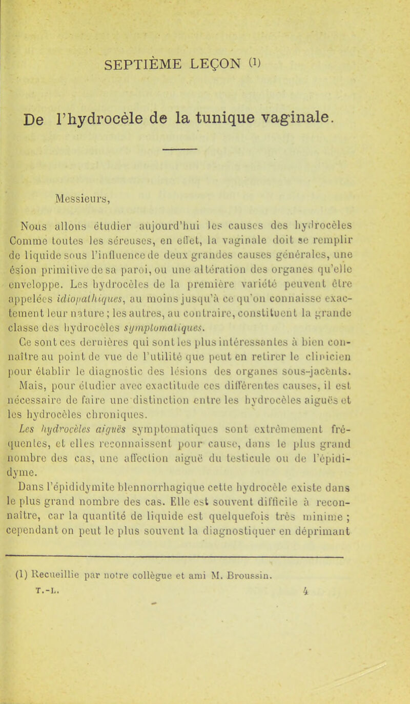 SEPTIÈME LEÇON (i) De l’hydrocèle de la tunique vaginale. Messieurs, Nous allons éludier aujourd’hui les causes des hydrocèles Comme toutes les séreuses, en ellet, la vaginale doit se remplir de liquide sous rinlluencede deux grandes causes générales, une ôsion primitive de sa paroi, ou une altération des organes qu’elle enveloppe. Les hydrocèles de la première variété peuvent être appelées idioijalliujucs, au moins jusqu’à ce qu'on connaisse exac- tement leur nature ; les autres, au contraire, constituent la grande classe des hydrocèles symplumaliques. Ce sont ces dernières qui senties plus intéressantes à bien con- naître au point de vue de l’utilité que peut en retirer le clinicien pour établir le diagnostic des lésions des organes sous-jacènts. Mais, pour étudier avec exactitude ces dill'érentes causes, il est nécessaire de faire une distinction entre les hydrocèles aiguës et les hydrocèles chroniques. Les hydrocèles aiguës symptomatiques sont extrêmement fré- ([uenles, et elles reconnaissent pour cause, dans le plus grand nombre des cas, une aflcclion aiguë du testicule ou de l’épidi- dyme. Dans l’épididymite blennorrhagique cette hydrocèle existe dans le plus grand nombre des cas. Elle est souvent difficile à recon- naître, car la quantité de liquide est quelquefois très minime ; cependant on peut le plus souvent la diagnostiquer en déprimant (1) Recueillie par notre collègue et ami M. Broussin. T.-1-. 4