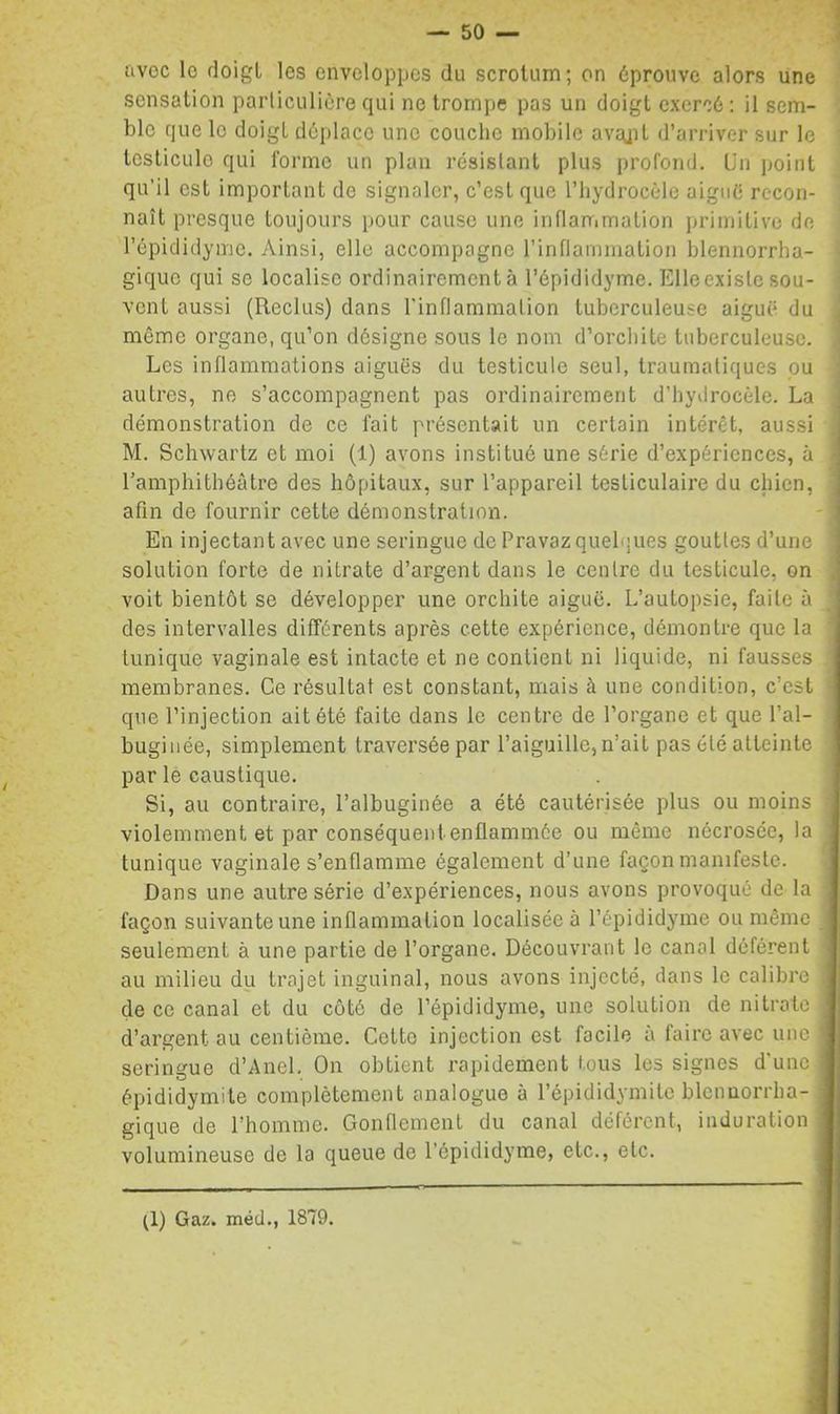 avec lo doigt les enveloppes du scrotum; on éprouve alors une ' sensation particulière qui ne trompe pas un doigt exercé : il sem- ble que lo doigt déplace une couche mobile avajit d’arriver sur le ' testicule qui forme un plan résistant plus profond. Un point qu’il est important de signaler, c’est que l’hydrocèle aigiiè recon- naît presque toujours pour cause une inflammation primitive de l’épididymc. Ainsi, elle accompagne l’inflammation blennorrba- gique qui se localise ordinairement à l’épididyme. Elleexislc sou- vent aussi (Reclus) clans l’inflammation tuberculeuse aiguë du même organe, qu’on désigne sous le nom d’orcliite tuberculeuse, i Les inflammations aiguës du testicule seul, traumatiques pu | autres, ne s’accompagnent pas ordinairement d’hydrocèle. La démonstration de ce fait présentait un certain intérêt, aussi M. Schwartz et moi (1) avons institué une série d’expériences, à l’amphithéâtre des hôpitaux, sur l’appareil testiculaire du chien, afin de fournir cette démonstration. En injectant avec une seringue de Pravazquelques gouttes d’une solution forte de nitrate d’argent dans le centre du testicule, on , voit bientôt se développer une orchite aiguë. L’autopsie, faite à des intervalles différents après cette expérience, démontre que la ’ tunique vaginale est intacte et ne contient ni liquide, ni fausses membranes. Ce résultat est constant, mais à une condition, c’est que l’injection ait été faite dans le centre de l’organe et que l’al- buginée, simplement traversée par l’aiguille, n’ait pas été atteinte par le caustique. Si, au contraire, l’albuginée a été cautérisée plus ou moins violemment et par conséquent enflammée ou même nécrosée, la tunique vaginale s’enflamme également d’une façon manifeste. I Dans une autre série d’expériences, nous avons provoqué de la I façon suivante une inflammation localisée à l’épididyme ou même I seulement à une partie de l’organe. Découvrant le canal déférent « au milieu du trajet inguinal, nous avons injecté, dans le calibre ,1 de ce canal et du côté de l’épididyme, une solution de nitrate I d’argent au centième. Cette injection est facile à faire avec une ■ seringue d’Anel. On obtient rapidement tous les signes d’une | épididymite complètement analogue à l’épididymite blcnuorrha- fl gique de l’homme. Gonflement du canal déférent, induration fl volumineuse de la queue de l’épididyme, etc., etc. fl (1) Gaz. méd., 1879.