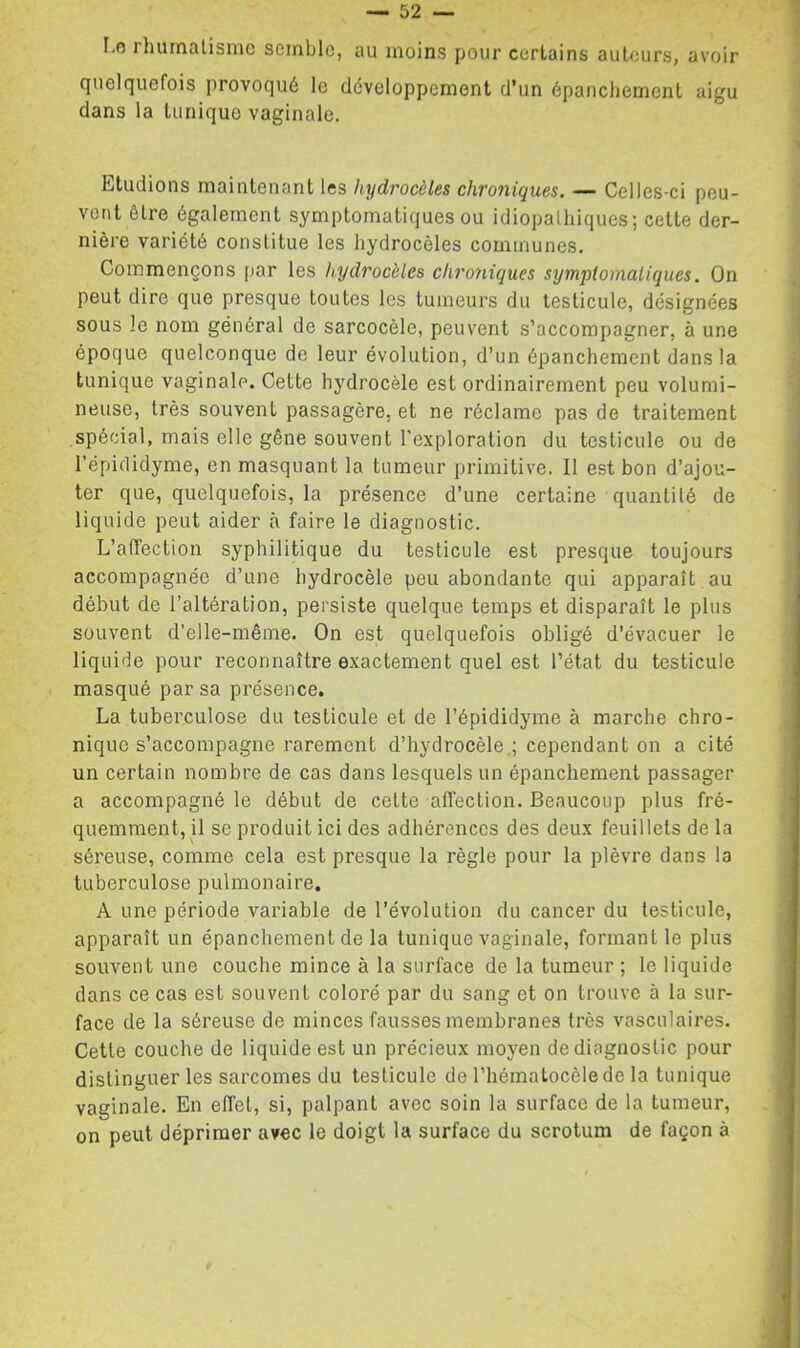 I.o rhiunatisnic semble, au moins pour certains auteurs, avoir quelquefois provoqué le développement d’un épanchement aigu dans la tunique vaginale. Etudions maintenant les hydrocèles chroniques, — Celles-ci peu- vent être également symptomatiques ou idiopathiques; cette der- nière variété constitue les hydrocèles communes. Commençons par les hydrocèles chroniques sympiomaliques. On peut dire que presque toutes les tumeurs du testicule, désignées sous le nom général de sarcocèle, peuvent s’accompagner, à une époque quelconque de leur évolution, d’un épanchement dans la tunique vaginale. Cette hydrocèle est ordinairement peu volumi- neuse, très souvent passagère, et ne réclame pas de traitement spécial, mais elle gêne souvent l'exploration du testicule ou de l’épiclidyme, en masquant la tumeur primitive. Il est bon d’ajou- ter que, quelquefois, la présence d’une certaine ■ quantité de liquide peut aider à faire le diagnostic. L’affection syphilitique du testicule est presque toujours accompagnée d’une hydrocèle peu abondante qui apparaît , au début de l’altération, persiste quelque temps et disparaît le plus souvent d’elle-même. On est quelquefois obligé d’évacuer le liquide pour reconnaître exactement quel est l’état du testicule masqué par sa présence. La tuberculose du testicule et de l’épididyme à marche chro- nique s’accompagne rarement d’hydrocèle.; cependant on a cité un certain nombre de cas dans lesquels un épanchement passager a accompagné le début de cette affection. Beaucoup plus fré- quemment, il se produit ici des adhérences des deux feuillets de la séreuse, comme cela est presque la règle pour la plèvre dans la tuberculose pulmonaire. A une période variable de l’évolution du cancer du testicule, apparaît un épanchement de la tunique vaginale, formant le plus souvent une couche mince à la surface de la tumeur ; le liquide dans ce cas est souvent coloré par du sang et on trouve à la sur- face de la séreuse de minces fausses membranes très vasculaires. Cette couche de liquide est un précieux moyen de diagnostic pour distinguer les sarcomes du testicule de l’hématocèlede la tunique vaginale. En effet, si, palpant avec soin la surface de la tumeur, on peut déprimer avec le doigt la surface du scrotum de façon à
