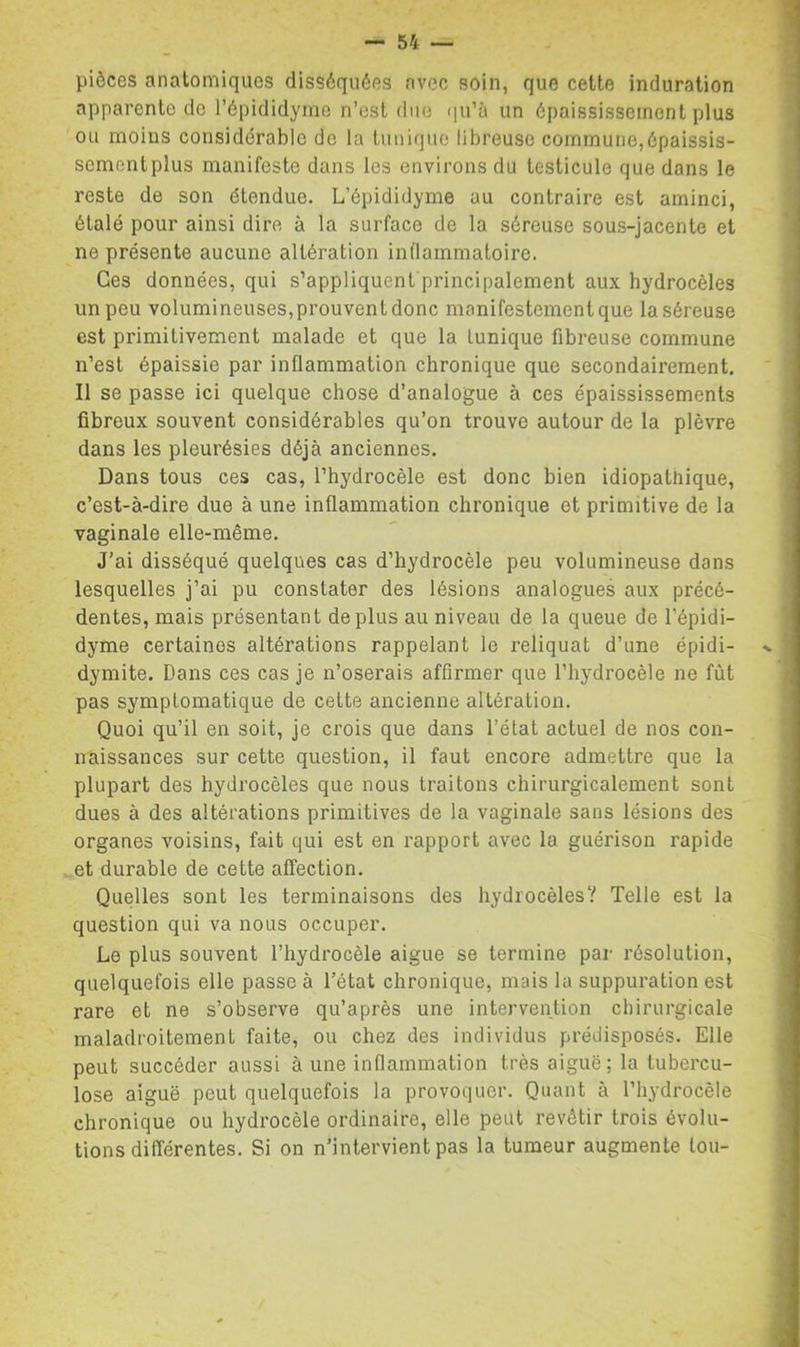 pièces anatomiques disséquées avec soin, que cette induration apparente de l’épididymo n’est duo qu’à un épaississement plus ou moins considérable de la tuniqiio libreusc commune,épaissis- sementplus manifeste dans les environs du testicule que dans le reste de son étendue. L’épididyme au contraire est aminci, étalé pour ainsi dire à la surface de la séreuse sous-jacente et ne présente aucune altération inflammatoire. Ges données, qui s’appliquenfprincipalement aux hydrocèles un peu volumineuses,prouventdonc manifestement que laséreuse est primitivement malade et que la tunique fibreuse commune n’est épaissie par inflammation chronique que secondairement. Il se passe ici quelque chose d’analogue à ces épaississements fibreux souvent considérables qu’on trouve autour de la plèvre dans les pleurésies déjà anciennes. Dans tous ces cas, l’hydrocèle est donc bien idiopathique, c’est-à-dire due à une inflammation chronique et primitive de la vaginale elle-même. J’ai disséqué quelques cas d’hydrocèle peu volumineuse dans lesquelles j’ai pu constater des lésions analogues aux précé- dentes, mais présentant déplus au niveau de la queue de l’épidi- dyme certaines altérations rappelant le reliquat d’une épidi- dymite. Dans ces cas je n’oserais affirmer que l’hydrocèle ne fût pas symptomatique de cette ancienne altération. Quoi qu’il en soit, je crois que dans l’état actuel de nos con- naissances sur cette question, il faut encore admettre que la plupart des hydrocèles que nous traitons chirurgicalement sont dues à des altérations primitives de la vaginale sans lésions des organes voisins, fait qui est en rapport avec la guérison rapide et durable de cette affection. Quelles sont les terminaisons des hydrocèles? Telle est la question qui va nous occuper. Le plus souvent l’hydrocèle aigue se termine par résolution, quelquefois elle passe à l’état chronique, mais la suppuration est rare et ne s’observe qu’après une intervention chirurgicale maladroitement faite, ou chez des individus prédisposés. Elle peut succéder aussi à une inflammation très aiguë; la tubercu- lose aiguë peut quelquefois la provoquer. Quant à l’hydrocèle chronique ou hydrocèle ordinaire, elle peut revêtir trois évolu- tions différentes. Si on n’intervient pas la tumeur augmente tou-