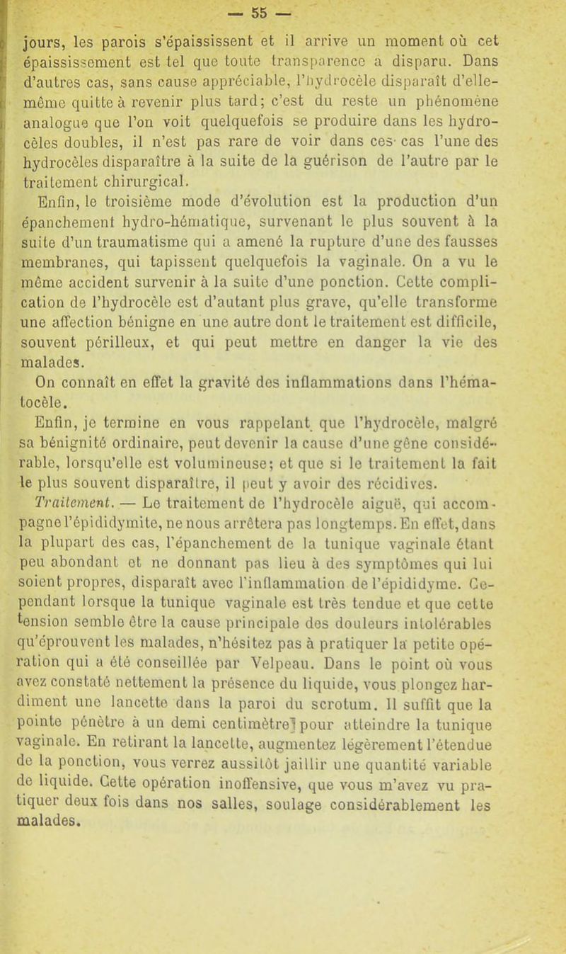 I jours, les parois s’épaississent et il arrive un moment où cet [' épaississement est tel que toute transparence a disparu. Dans f d’autres cas, sans cause appréciable, l’iiydrocèle disparaît d’elle- L même quitte à revenir plus tard; c’est du reste un phénomène I analogue que l’on voit quelquefois se produire dans les hydro- [ cèles doubles, il n’est pas rare de voir dans ces- cas l’une des [, hydrocèles disparaître à la suite de la guérison de l’autre par le 1 traitement chirurgical. Enfin, 1e troisième mode d’évolution est la production d’un épanchement hydro-hématique, survenant le plus souvent à la suite d’un traumatisme qui a amené la rupture d’une des fausses membranes, qui tapissent quelquefois la vaginale. On a vu le r même accident survenir à la suite d’une ponction. Cette compli- cation de l’hydrocèle est d’autant plus grave, qu’elle transforme une affection bénigne en une autre dont le traitement est difficile, souvent périlleux, et qui peut mettre en danger la vie des i malades. On connaît en effet la gravité dos inflammations dans l’héma- tocèle. Enfin, je termine en vous rappelant que l’hydrocèle, malgré sa bénignité ordinaire, peut devenir la cause d’une gêne considé- rable, lorsqu’elle est volumineuse; et que si le traitement la fait le plus souvent disparaître, il peut y avoir des récidives. Traitement. — Le traitement de l’hydrocèle aiguë, qui accom- pagne l’épididymite, ne nous arrêtera pas longtemps. En elfet, dans la plupart des cas, l’épanchement de la tunique vaginale étant peu abondant et ne donnant pas lieu à des symptômes qui lui soient propres, disparaît avec l'inflammation de l’épididymc. Ce- pendant lorsque la tunique vaginale est très tendue et que cette tension semble être la cause principale dos douleurs intolérables qu’éprouvent les malades, n’hésitez pas à pratiquer la petite opé- ration qui a été conseillée par Velpeau. Dans le point où vous avez constaté nettement la présence du liquide, vous plongez har- diment une lancette dans la paroi du scrotum. II suffit que la pointe pénètre à un demi centimètre! pour atteindre la tunique vaginale. En retirant la lancette, augmentez légèrement l’étendue de la ponction, vous verrez aussitôt jaillir une quantité variable de liquide. Cette opération inoflensive, que vous m’avez vu pra- tiquer deux fois dans nos salles, soulage considérablement les malades.