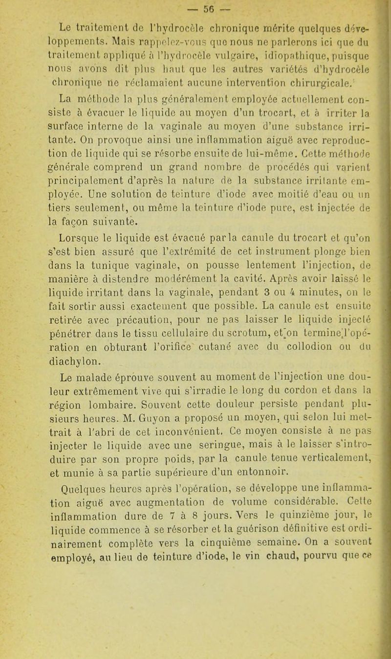 Le Iraiteinonl de l’hydrocèle chronique mérite quelques déve- loppements. Mais rappolcz-voiis que nous ne parlerons ici que du traitement appliqué à l’hydrocèle vulgaire, idiopathique, puisque nous avons dit plus haut que les autres variétés d’hydrocèle chronique ne réclamaient aucune intervention chirurgicale.' La méthode la plus généralement employée actuellement con- siste à évacuer le liquide au moyen d’un trocart, et à irriter la surface interne de la vaginale au moyen d’une substance irri- tante. On provoque ainsi une inflammation aiguè avec reproduc- tion de liquide qui se résorbe ensuite de lui-même. Cette méthode générale comprend un grand nombre de procédés qui varient principalement d’après la nalure de la substance irritante em- ployée. Une solution de teinture d’iode avec moitié d’eau ou un tiers seulement, ou même la teinture fi’iode pure, est injectée de la façon suivante. Lorsque le liquide est évacué parla canule du trocart et qu’on s’eSt bien assuré que l’extrémité de cet instrument plonge bien dans la tunique vaginale, on pousse lentement l’injection, de manière à distendre modérément la cavité. Après avoir laissé le liquide irritant dans la vaginale, pendant 3 ou 4 minutes, on le fait sortir aussi exactement que possible. La canule est ensuite retirée avec précaution, pour ne pas laisser le liquide injecté pénétrer dans le tissu cellulaire du scrotum, etjon terminejl’opé- ration en obturant l’orifice cutané avec du collodion ou du diachylon. Le malade éprouve souvent au moment de l’injection une dou- leur extrêmement vive qui s’irradie le long du cordon et dans la région lombaire. Souvent celte douleur persiste pendant plu- sieurs heures. M. Guyon a proposé un moyen, qui selon lui met- trait à l'abri de cet inconvénient. Ce moyen consiste à ne pas injecter le liquide avec une seringue, mais à le laisser s’intro- duire par son propre poids, par la canule tenue verticalement, et munie à sa partie supérieure d’un entonnoir. Quelques heures après l’opération, se développe une inflamma- tion aiguë avec augmentation de volume considérable. Cette inflammation dure de 7 à 8 jours. Vers le quinzième jour, le liquide commence à se résorber et la guérison définitive est ordi- nairement complète vers la cinquième semaine. On a souvent employé, au lieu de teinture d’iode, le vin chaud, pourvu que ce